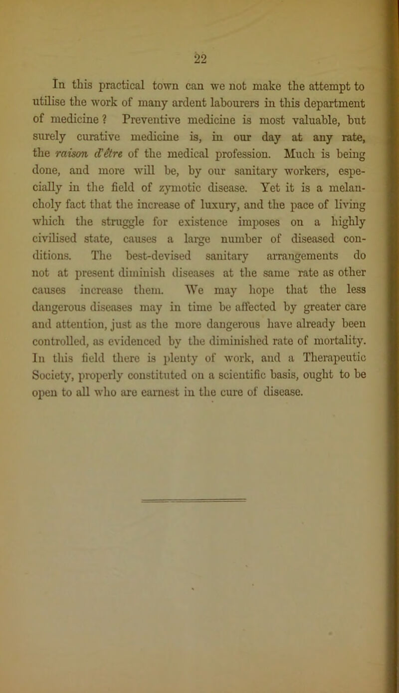 lu this practical town can we not make the attempt to utilise the work of many ardent labourers in tliis department of medicine ? Preventive medicine is most valuable, but surely curative medicine is, in our day at any rate, the raison dHtre of the medical profession. Much is being done, and more will be, by our sanitary workers, espe- cially in the field of zymotic disease. Yet it is a melan- choly fact that the increase of luxury, and the pace of living which the struggle for existence imposes on a highly civilised state, causes a large number of diseased con- ditions. The best-devised sanitary airangements do not at present diminish diseases at the same rate as other causes increase them. We may hope that the less dangerous diseases may in time be affected by greater care and attention, just as the more dangerous have already been controlled, as evidenced by the diminished rate of mortality. In this field there is jileuty of work, and a Therapeutic Society, properly constituted on a scientific basis, ought to be open to all who are earnest in the cure of disease.