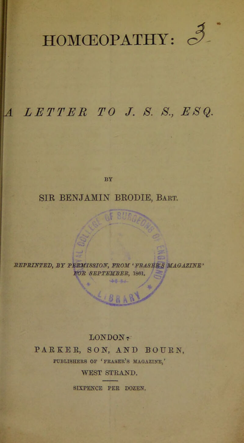 HOMCEOPATHY LETTER TO J. S. 8., ESQ. BY SIR BENJAMIN BRODIE, Bart. REPRINTED, BT PERMISSION, FROM ‘ERASER'S MAGAZINE' FOR SEPTEMBER, 1861. LONDON? PARKER, SON, AND BOURN, PUBLISHERS OF ‘FRASER’S MAGAZINE,’ WEST STRAND. SIXPENCE PEE DOZEN.