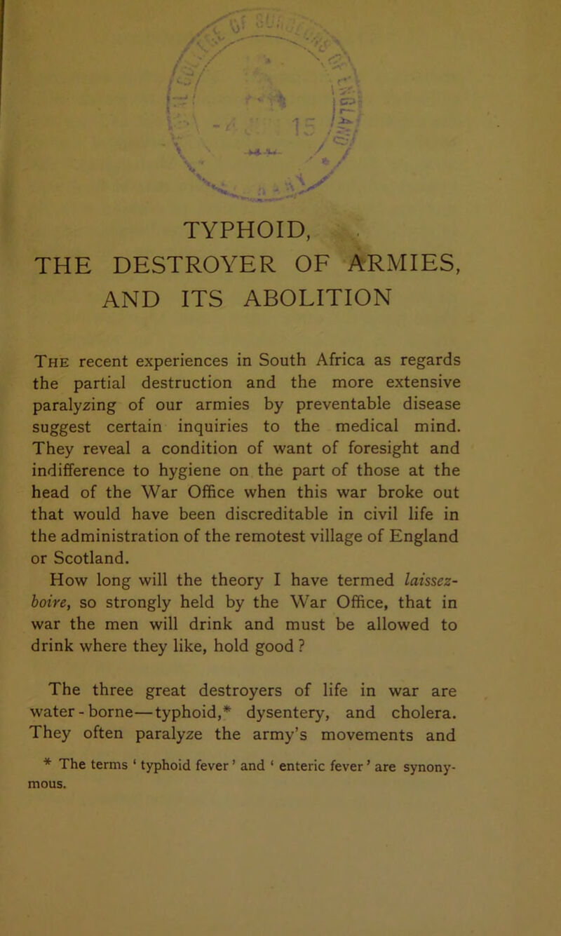 TYPHOID, THE DESTROYER OF ARMIES, AND ITS ABOLITION The recent experiences in South Africa as regards the partial destruction and the more extensive paralyzing of our armies by preventable disease suggest certain inquiries to the medical mind. They reveal a condition of want of foresight and indifference to hygiene on the part of those at the head of the War Office when this war broke out that would have been discreditable in civil life in the administration of the remotest village of England or Scotland. How long will the theory I have termed laissez- boire, so strongly held by the War Office, that in war the men will drink and must be allowed to drink where they like, hold good ? The three great destroyers of life in war are water-borne—typhoid,* dysentery, and cholera. They often paralyze the army’s movements and * The terms ‘ typhoid fever ’ and ‘ enteric fever ’ are synony- mous.