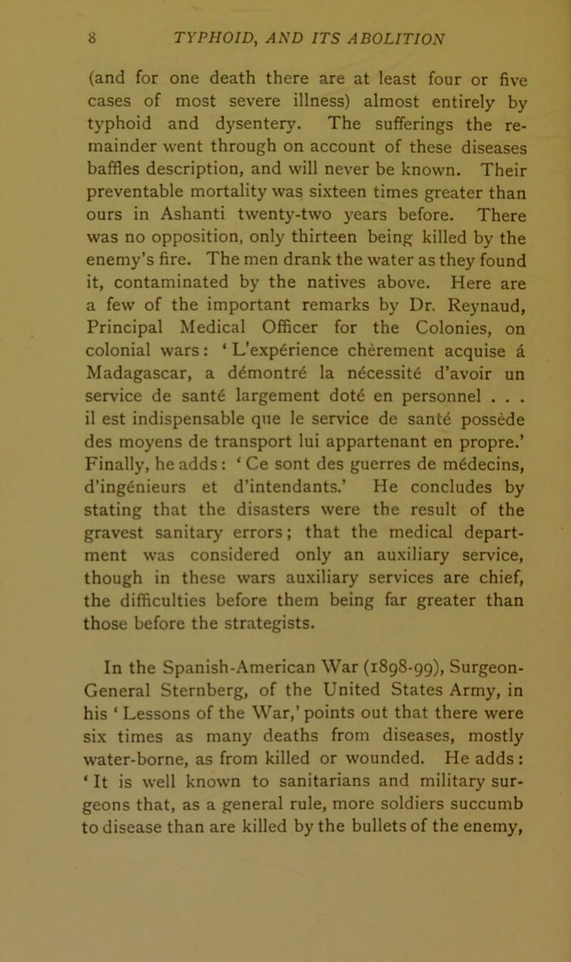 (and for one death there are at least four or five cases of most severe illness) almost entirely by typhoid and dysentery. The sufferings the re- mainder went through on account of these diseases baffles description, and will never be known. Their preventable mortality was sixteen times greater than ours in Ashanti twenty-two years before. There was no opposition, only thirteen being killed by the enemy’s fire. The men drank the water as they found it, contaminated by the natives above. Here are a few of the important remarks by Dr. Reynaud, Principal Medical Officer for the Colonies, on colonial wars: ‘ L’exp6rience cherement acquise a Madagascar, a demontre la ndcessit6 d’avoir un service de sant6 largement dotd en personnel . . . il est indispensable que le service de sante possede des moyens de transport lui appartenant en propre.’ Finally, he adds : ‘ Ce sont des guerres de m6decins, d’ing6nieurs et d’intendants.’ He concludes by stating that the disasters were the result of the gravest sanitary errors; that the medical depart- ment was considered only an auxiliary service, though in these wars auxiliary services are chief, the difficulties before them being far greater than those before the strategists. In the Spanish-American War (1898-99), Surgeon- General Sternberg, of the United States Army, in his * Lessons of the War,’ points out that there were six times as many deaths from diseases, mostly water-borne, as from killed or wounded. He adds : ‘ It is well known to sanitarians and military sur- geons that, as a general rule, more soldiers succumb to disease than are killed by the bullets of the enemy,