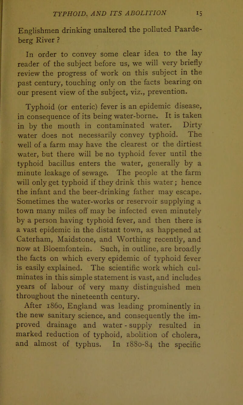 Englishmen drinking unaltered the polluted Paarde- berg River ? In order to convey some clear idea to the lay reader of the subject before us, we will very briefly review the progress of work on this subject in the past century, touching only on the facts bearing on our present view of the subject, viz., prevention. Typhoid (or enteric) fever is an epidemic disease, in consequence of its being water-borne. It is taken in by the mouth in contaminated water. Dirty water does not necessarily convey typhoid. The well of a farm may have the clearest or the dirtiest water, but there will be no typhoid fever until the typhoid bacillus enters the water, generally by a minute leakage of sewage. The people at the farm will only get typhoid if they drink this water; hence the infant and the beer-drinking father may escape. Sometimes the water-works or reservoir supplying a town many miles off may be infected even minutely by a person having typhoid fever, and then there is a vast epidemic in the distant town, as happened at Caterham, Maidstone, and Worthing recently, and now at Bloemfontein. Such, in outline, are broadly the facts on which every epidemic of typhoid fever is easily explained. The scientific work which cul- minates in this simple statement is vast, and includes years of labour of very many distinguished men throughout the nineteenth century. After i860, England was leading prominently in the new sanitary science, and consequently the im- proved drainage and water - supply resulted in marked reduction of typhoid, abolition of cholera, and almost of typhus. In 1880-84 the specific