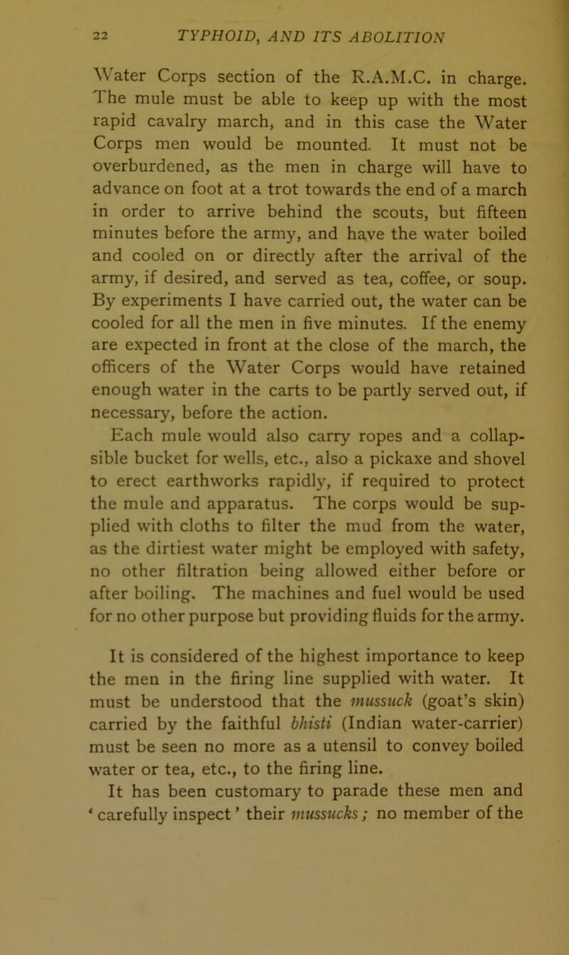 Water Corps section of the R.A.M.C. in charge. 1 he mule must be able to keep up with the most rapid cavalry march, and in this case the Water Corps men would be mounted. It must not be overburdened, as the men in charge will have to advance on foot at a trot towards the end of a march in order to arrive behind the scouts, but fifteen minutes before the army, and have the water boiled and cooled on or directly after the arrival of the army, if desired, and served as tea, coffee, or soup. By experiments I have carried out, the water can be cooled for all the men in five minutes. If the enemy are expected in front at the close of the march, the officers of the Water Corps would have retained enough water in the carts to be partly served out, if necessary, before the action. Each mule would also carry ropes and a collap- sible bucket for wells, etc., also a pickaxe and shovel to erect earthworks rapidly, if required to protect the mule and apparatus. The corps would be sup- plied with cloths to filter the mud from the water, as the dirtiest water might be employed with safety, no other filtration being allowed either before or after boiling. The machines and fuel would be used for no other purpose but providing fluids for the army. It is considered of the highest importance to keep the men in the firing line supplied with water. It must be understood that the mussuck (goat’s skin) carried by the faithful bhisti (Indian water-carrier) must be seen no more as a utensil to convey boiled water or tea, etc., to the firing line. It has been customary to parade these men and ‘ carefully inspect ’ their mussucks ; no member of the