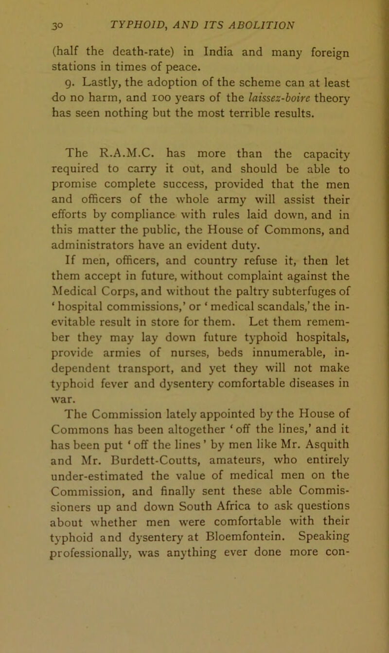 (half the death-rate) in India and many foreign stations in times of peace. 9. Lastly, the adoption of the scheme can at least do no harm, and 100 years of the laissez-boire theory has seen nothing but the most terrible results. The R.A.M.C. has more than the capacity required to carry it out, and should be able to promise complete success, provided that the men and officers of the whole army will assist their efforts by compliance with rules laid down, and in this matter the public, the House of Commons, and administrators have an evident duty. If men, officers, and country refuse it, then let them accept in future, without complaint against the Medical Corps, and without the paltry subterfuges of * hospital commissions,’ or ‘ medical scandals,’the in- evitable result in store for them. Let them remem- ber they may lay down future typhoid hospitals, provide armies of nurses, beds innumerable, in- dependent transport, and yet they will not make typhoid fever and dysentery comfortable diseases in war. The Commission lately appointed by the House of Commons has been altogether ‘ off the lines,’ and it has been put * off the lines ’ by men like Mr. Asquith and Mr. Burdett-Coutts, amateurs, who entirely under-estimated the value of medical men on the Commission, and finally sent these able Commis- sioners up and down South Africa to ask questions about whether men were comfortable with their typhoid and dysentery at Bloemfontein. Speaking professionally, was anything ever done more con-