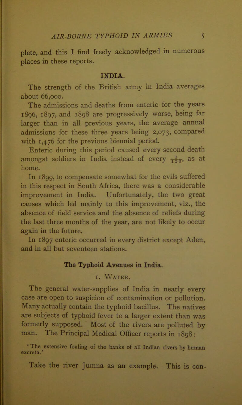 plete, and this I find freely acknowledged in numerous places in these reports. INDIA. The strength of the British army in India averages about 66,000. The admissions and deaths from enteric for the years 1896, 1897, and 1898 are progressively worse, being far larger than in all previous years, the average annual admissions for these three years being 2,073, compared with 1,476 for the previous biennial period. Enteric during this period caused every second death amongst soldiers in India instead of every as at home. In 1899, to compensate somewhat for the evils suffered in this respect in South Africa, there was a considerable improvement in India. Unfortunately, the two great causes which led mainly to this improvement, viz., the absence of field service and the absence of reliefs during the last three months of the year, are not likely to occur again in the future. In 1897 enteric occurred in every district except Aden, and in all but seventeen stations. The Typhoid Avenues in India. 1. Water. The general water-supplies of India in nearly every case are open to suspicion of contamination or pollution. Many actually contain the typhoid bacillus. The natives are subjects of typhoid fever to a larger extent than was formerly supposed. Most of the rivers are polluted by man. The Principal Medical Officer reports in 1898: ‘ The extensive fouling of the banks of all Indian rivers by human excreta.’ Take the river Jumna as an example. This is con-