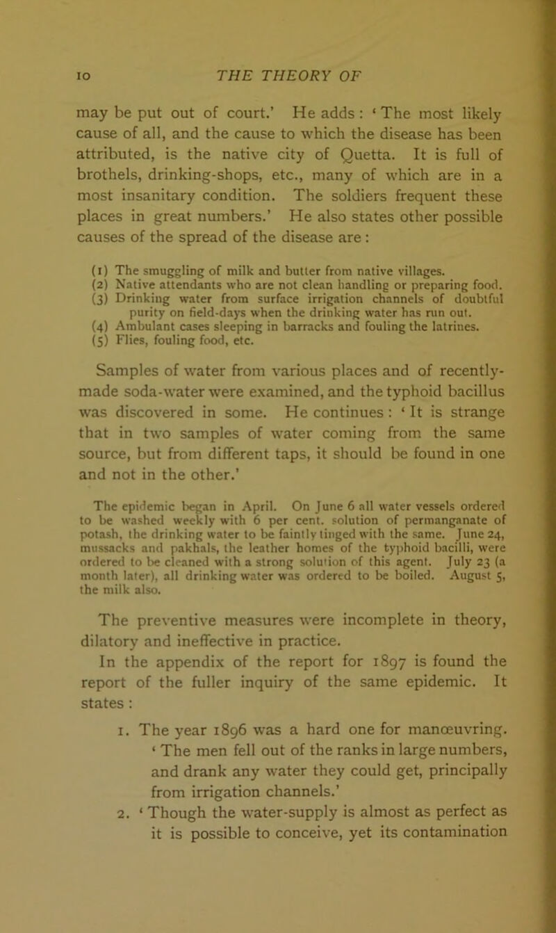 may be put out of court.’ He adds : * The most likely cause of all, and the cause to which the disease has been attributed, is the native city of Quetta. It is full of brothels, drinking-shops, etc., many of which are in a most insanitary condition. The soldiers frequent these places in great numbers.’ He also states other possible causes of the spread of the disease are : (1) The smuggling of milk and butter from native villages. (2) Native attendants who are not clean handling or preparing food. (3) Drinking water from surface irrigation channels of doubtful purity on field-days when the drinking water has run out. (4) Ambulant cases sleeping in barracks and fouling the latrines. (5) Flies, fouling food, etc. Samples of water from various places and of recently- made soda-water were examined, and the typhoid bacillus was discovered in some. He continues : ‘ It is strange that in two samples of water coming from the same source, but from different taps, it should be found in one and not in the other.’ The epidemic began in April. On June 6 all water vessels ordered to be washed weekly with 6 per cent, solution of permanganate of potash, the drinking water to be faintly tinged with the same. June 24, mussacks and pakhals, the leather homes of the typhoid bacilli, were ordered to be cleaned with a strong solution of this agent. July 23 (a month later), all drinking water was ordered to be boiled. August 5, the milk also. The preventive measures were incomplete in theory, dilatory and ineffective in practice. In the appendix of the report for 1897 is found the report of the fuller inquiry of the same epidemic. It states : 1. The year 1896 was a hard one for manoeuvring. ‘ The men fell out of the ranks in large numbers, and drank any water they could get, principally from irrigation channels.’ 2. ‘ Though the water-supply is almost as perfect as it is possible to conceive, yet its contamination