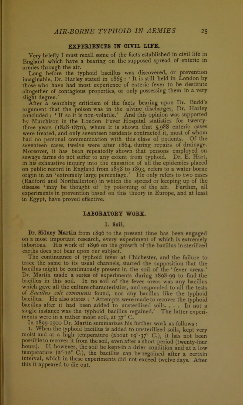 EXPERIENCES IN CIVIL LIFE. Very briefly I must recall some of the facts established in civil life in England which have a bearing on the supposed spread of enteric in armies through the air. Long before the typhoid bacillus was discovered, or prevention imaginable, Dr. Harley stated in 1865 : ‘ It is still held in London by those who have had most experience of enteric fever to be destitute altogether of contagious properties, or only possessing them in a very slight degree.’ After a searching criticism of the facts bearing upon Dr. Budd’s argument that the poison was in the alvine discharges, Dr. Harley concluded : * If so it is non-volatile.’ And this opinion was supported by Murchison in the London Fever Hospital statistics for twenty- three years (1848-1870), where it is shown that 5,988 enteric cases were treated, and only seventeen residents contracted it, most of whom had no personal communication with this class of patients. Of the seventeen cases, twelve were after 1864, during repairs of drainage. Moreover, it has been repeatedly shown that persons employed on sewage farms do not suffer to any extent from typhoid. Dr. E. Hart, in his exhaustive inquiry into the causation of all the epidemics placed on public record in England from 1858 to 1893, refers to a water-borne origin in an ‘extremely large percentage.’ He only refers to two cases (Radford and Northallerton) in which the spread or keeping up of the disease ‘may be thought of’ by poisoning of the air. Further, all experiments in prevention based on this theory in Europe, and at least in Egypt, have proved effective. LABORATORY WORK. 1. Soil. Dr. Sidney Martin from 1896 to the present time has been engaged on a most important research, every experiment of which is extremely laborious. His work of 1S96 on the growth of the bacillus in sterilized earths does not bear upon our subject. The continuance of typhoid fever at Chichester, and the failure to trace the same to its usual channels, started the supposition that the bacillus might be continuously present in the soil of the ‘ fever areas. ’ Dr. Martin made a series of experiments during 1898-99 to find the bacillus in this soil. In no soil of the fever areas was any bacillus which gave all the culture characteristics, and responded to all the tests of Bacillus coli communis found, nor any bacillus like the typhoid bacillus. He also states : ‘ Attempts were made to recover the typhoid bacillus after it had been added to unsterilized soils. ... In not a single instance was the typhoid bacillus regained.’ The latter experi- ments were in a rather moist soil, at 370 C. In 1899-1900 Dr. Martin summarizes his further work as follows : 1. When the typhoid bacillus is added to unsterilized soils, kept very moist and at a high temperature (about i9°-37° C.), it has not been possible to recover it from the soil, even after a short period (twenty-four hours). If, however, the soil be kept-in a drier condition and at a low temperature (2°-i2° C.), the bacillus can be regained after a certain interval, which in these experiments did not exceed twelve days. After this it appeared to die out.