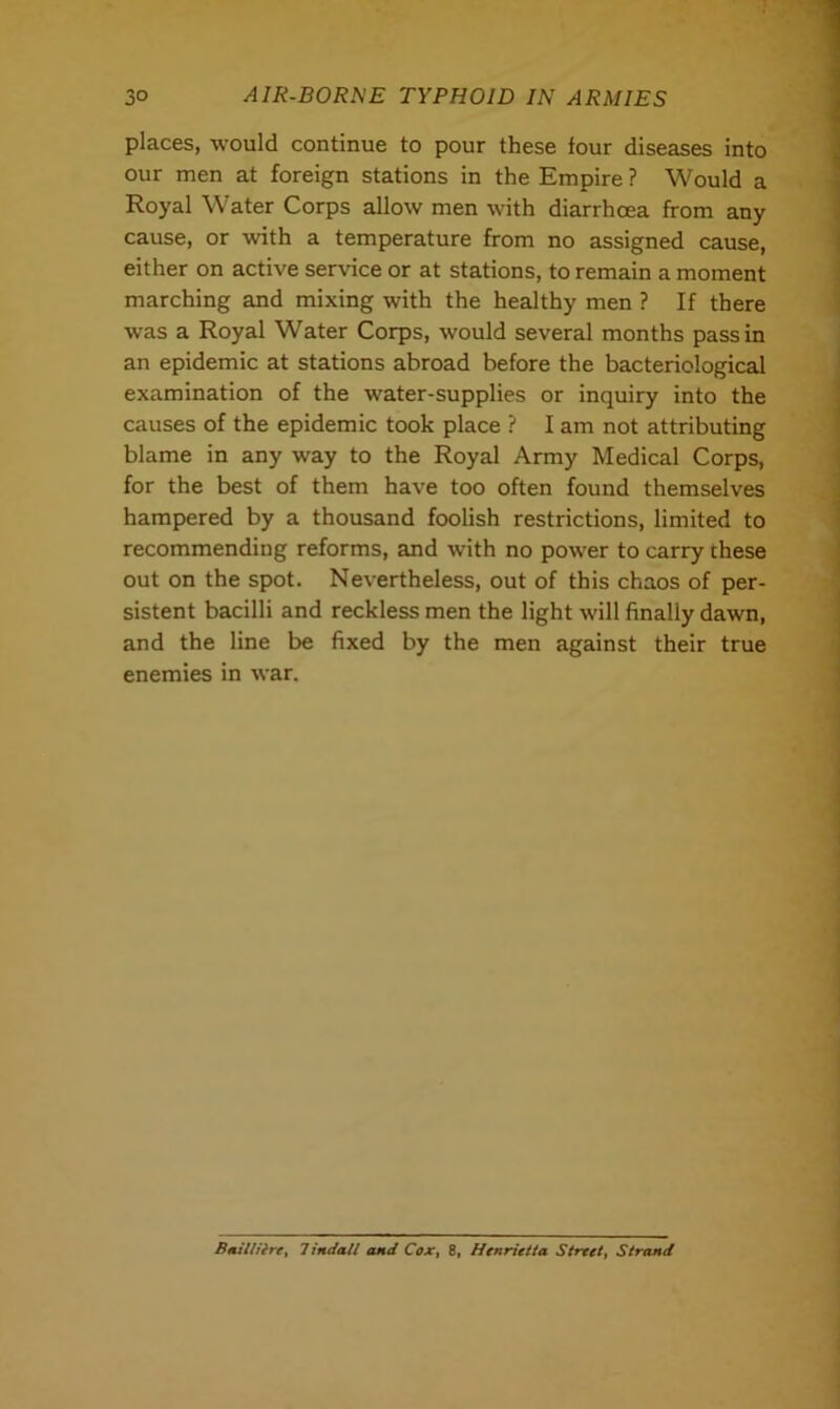 places, would continue to pour these tour diseases into our men at foreign stations in the Empire ? Would a Royal Water Corps allow men with diarrhoea from any cause, or with a temperature from no assigned cause, either on active service or at stations, to remain a moment marching and mixing with the healthy men ? If there was a Royal Water Corps, would several months pass in an epidemic at stations abroad before the bacteriological examination of the wrater-supplies or inquiry into the causes of the epidemic took place ? I am not attributing blame in any way to the Royal Army Medical Corps, for the best of them have too often found themselves hampered by a thousand foolish restrictions, limited to recommending reforms, and with no power to carry chese out on the spot. Nevertheless, out of this chaos of per- sistent bacilli and reckless men the light will finally dawn, and the line be fixed by the men against their true enemies in war. Ba.il/ifre, Tindall and Cox, 8, Henrietta Street, Strand