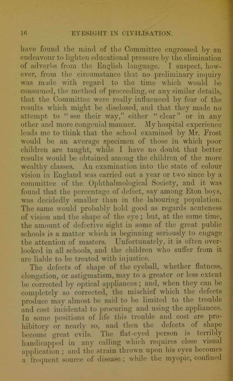 have found the mind of the Committee engrossed by an endeavour to lighten educational pressure by the elimination of adverbs from the English language. I suspect, how- ever, from the circumstance that no preliminary inquiry was made with regard to the time which would be consumed, the method of proceeding, or any similar details, that the Committee were really influenced by fear of the results which might be disclosed, and that they made no attempt to “ see their way,” either “ clear ” or in any other and more congenial manner. My hospital experience leads me to think that the school examined by Mr. Frost would be an average specimen of those in which poor children are taught, while I have no doubt that better results would be obtained among the children of the more wealthy classes. An examination into the state of colour vision in England was carried out a year or two since by a committee of the Ophthalmological Society, and it was found that the percentage of defect, say among Eton boys, was decidedly smaller than in the labouring population. The same would probably hold good as regards acuteness of vision and the shape of the eye ; but, at the same time, the amount of defective sight in some of the great public schools is a matter which is beginning seriously to engage the attention of masters. Unfortunately, it is often over- looked in all schools, and the children who sutler from it are liable to be treated with injustice. The defects of shape of the eyeball, whether flatness, elongation, or astigmatism, may to a greater or less extent be corrected by optical appliances; and, when they can be completely so corrected, the mischief which the defects produce may almost be said to be limited to the trouble and cost incidental to procuring and using the appliances. In some positions of life this trouble and cost are pro- hibitory or nearly so, and then the defects of shape become great evils. The flat-eyed person is terribly handicapped in any calling which requires close visual application ; and the strain thrown upon his eyes becomes a frequent source of disease ; while the myopic, confined