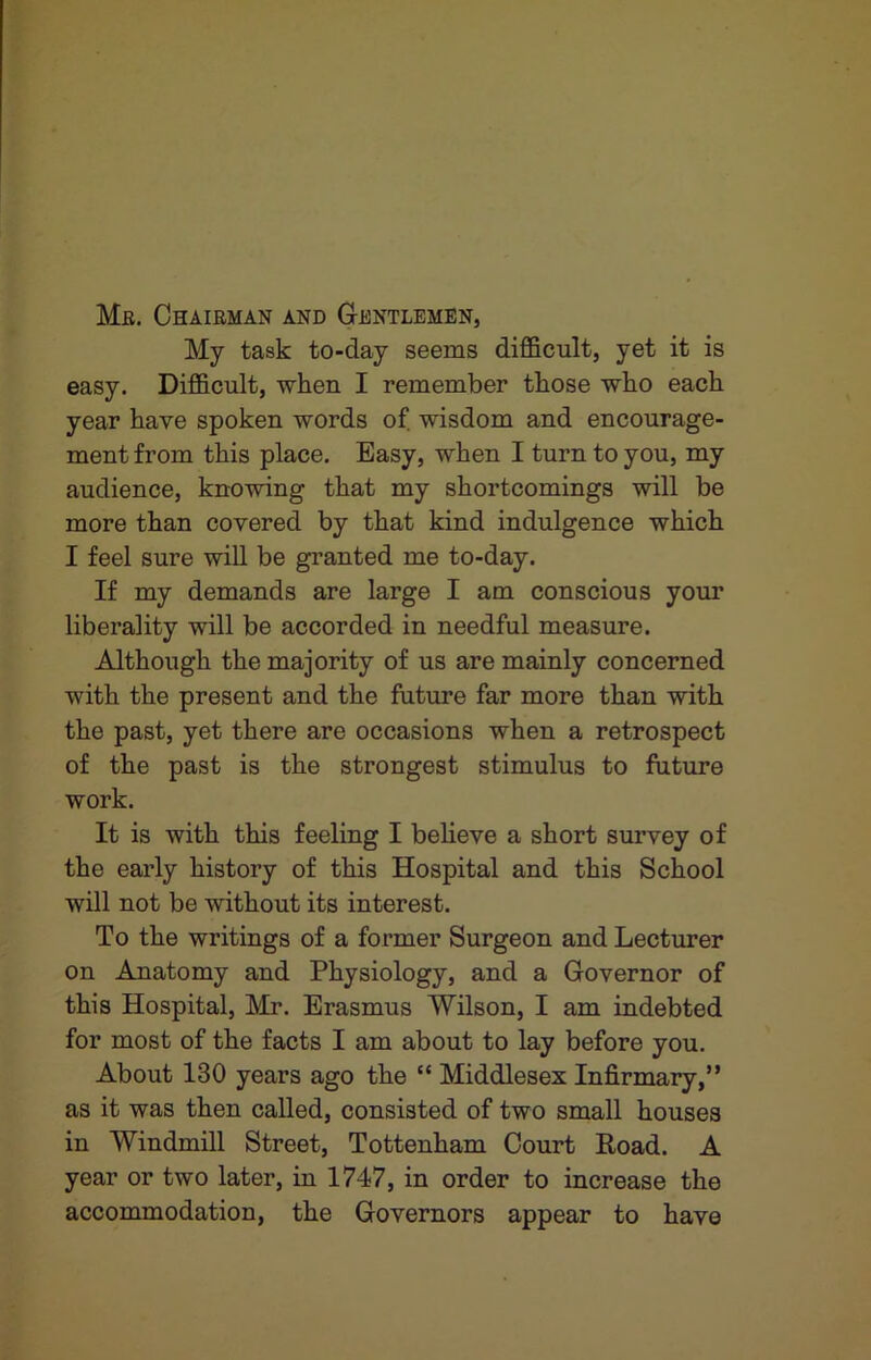 Me. Chaieman and Gentlemen, My task to-day seems difficult, yet it is easy. Difficult, when I remember those who each year have spoken words of. wisdom and encourage- ment from this place. Easy, when I turn to you, my audience, knowing that my shortcomings will be more than covered by that kind indulgence which I feel sure will be granted me to-day. If my demands are large I am conscious your liberality will be accorded in needful measure. Although the majority of us are mainly concerned with the present and the future far more than with the past, yet there are occasions when a retrospect of the past is the strongest stimulus to future work. It is with this feeling I believe a short survey of the early history of this Hospital and this School will not be without its interest. To the writings of a former Surgeon and Lecturer on Anatomy and Physiology, and a Governor of this Hospital, Mr. Erasmus Wilson, I am indebted for most of the facts I am about to lay before you. About 130 years ago the “ Middlesex Infirmary,” as it was then called, consisted of two small houses in Windmill Street, Tottenham Court Road. A year or two later, in 1747, in order to increase the accommodation, the Governors appear to have