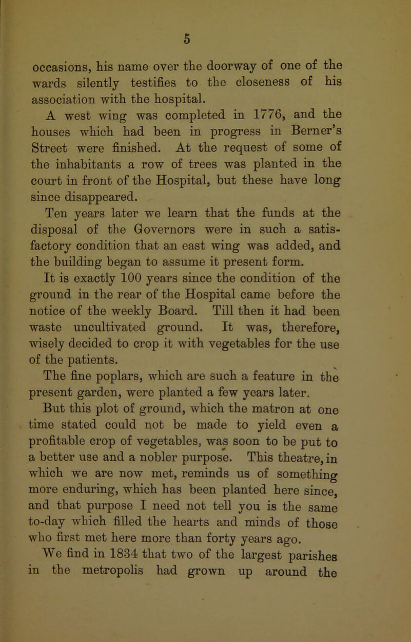 occasions, his name over the doorway of one of the wards silently testifies to the closeness of his association with the hospital. A west wing was completed in 1776, and the houses which had been in progress in Berner’s Street were finished. At the request of some of the inhabitants a row of trees was planted in the court in front of the Hospital, but these have long since disappeared. Ten years later we learn that the funds at the disposal of the Governors were in such a satis- factory condition that an east wing was added, and the building began to assume it present form. It is exactly 100 years since the condition of the ground in the rear of the Hospital came before the notice of the weekly Board. Till then it had been waste uncultivated ground. It was, therefore, wisely decided to crop it with vegetables for the use of the patients. The fine poplars, which are such a feature in the present garden, were planted a few years later. But this plot of ground, which the matron at one time stated could not be made to yield even a profitable crop of vegetables, was soon to be put to a better use and a nobler purpose. This theatre, in which we are now met, reminds us of something more enduring, which has been planted here since, and that purpose I need not tell you is the same to-day which filled the hearts and minds of those who first met here more than forty years ago. We find in 1834 that two of the largest parishes in the metropolis had grown up around the