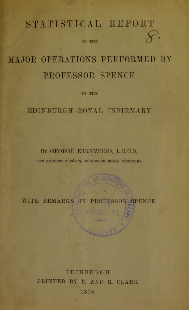 STATISTICAL KEPOET MAJOK OPEKATIONS PEEFOKMED BY PKOFESSOK SPENCE •IN THE EDINBUKGH EOYAL INFIEMAEY By GEORGE KIRKWOOD, L.R.C.S. LATE RESIDENT SDRdEON, EDINBURGH ROYAL INFIRMARY. WITH REMARKS^BY PROFESSOR^SJPENCE EDINBURGH PRINTED BY R. AND R. CLARK 1875