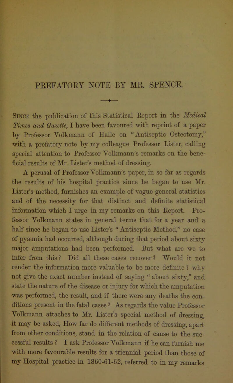 PREFATORY NOTE BY MR. SPENCE. 4 Since the publication of this Statistical Report in the Medical Times and Gazette, I have been favoured with reprint of a paper by Professor Volkmann of Halle on “Antiseptic Osteotomy,” with a prefatory note by my colleague Professor Lister, calling special attention to Professor Volkmann’s remarks on the bene- ficial results of Mr. Lister’s method of dressing. A perusal of Professor Volkmann’s paper, in so far as regards the results of his hospital practice since he began to use Mr. Lister’s method, furnishes an example of vague general statistics and of the necessity for that distinct and definite statistical information which I urge in my remarks on this Report. Pro- fessor Volkmann states in general terms that for a year and a half since he began to use Lister’s “ Antiseptic Method.” no case of pyaemia had occurred, although during that period about sixty major amputations had been performed. But what are we to infer from this ? Did all these cases recover ? Would it not render the information more valuable to be more definite ? why not give the exact number instead of saying “ about sixty,” and state the nature of the disease or injury for which the amputation was performed, the result, and if there were any deaths the con- ditions present in the fatal cases ? As regards the value Professor Volkmann attaches to Mr. Lister’s special method of dressing, it may he asked. How far do different methods of dressing, apart from other conditions, stand in the relation of cause to the suc- cessful results ? I ask Professor Volkmann if he can furnish me with more favourable results for a triennial period than those of my Hospital practice in 1860-61-62, referred to in my remarks