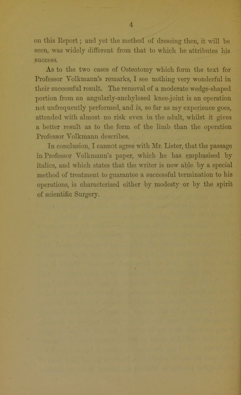 on this Eeport; and yet the method of dressing then, it will he seen, was widely different from that to which he attributes his success. As to the two cases of Osteotomy which form the text for Professor Volkmann’s remarks, I see nothing very wonderful in their successful result. The removal of a moderate wedge-shaped portion from an angularly-anchylosed knee-joint is an operation not unfrequently perfonned, and is, so far as my experience goes, attended with almost no risk even in the adult, whilst it gives a better result as to the form of the limb than the operation Professor Volkmann describes. In conclusion, I cannot agree with ^Ir. Lister, that the passage in Professor Volkinann’s paper, which he has emphasised by italics, and which states that the writer is now able by a special method of treatment to guarantee a successful termination to his operations, is cliaracterised either by modesty or by the spirit of scientific Surgery.