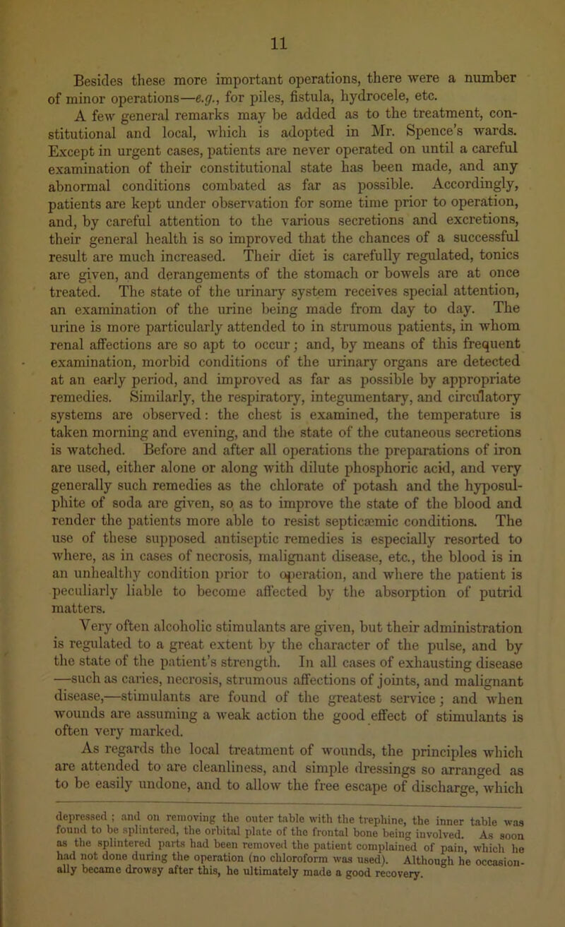 Besides these more important operations, there were a number of minor operations—e.g., for piles, fistula, hydrocele, etc. A few general remarks may be added as to the treatment, con- stitutional and local, which is adopted in Mr. Spence’s wards. E.xcept in urgent cases, patients are never operated on until a careful examination of their constitutional state has been made, and any abnormal conditions combated as far as possible. Accordingly, patients are kept under observation for some time prior to operation, and, by careful attention to the various secretions and excretions, their general health is so improved that the chances of a successful result are much increased. 'Their diet is carefully regulated, tonics are given, and derangements of the stomach or bowels are at once treated. The state of tlie urinary system receives special attention, an examination of the urine being made from day to day. The urine is more particularly attended to in strumous patients, in whom renal affections are so apt to occur; and, by means of this frequent examination, morbid conditions of the urinary organs are detected at an early period, and improved as far as possible by appropriate remedies. Similarly, the respiratory, integumentary, and circulatory systems are observed: the chest is examined, the temperature is taken morning and evening, and the state of the cutaneous secretions is watched. Before and after all operations the preparations of iron are used, either alone or along with dilute phosphoric acid, and very generally such remedies as the chlorate of potash and the hyposul- phite of soda are given, so as to improve the state of the blood and render the patients more able to resist septicmmic conditions. The use of these supposed antise])tic remedies is especially resorted to where, as in cases of necrosis, malignant disease, etc., the blood is in an unhealtliy condition prior to cqieration, and where the patient is peculiarly liable to become aflected by the absorption of putrid matters. Very often alcoholic stimulants are given, but their administration is regulated to a great extent by the character of the pulse, and by the state of the patient’s strength. In all cases of exhausting disease —such as caries, necrosis, strumous affections of joints, and malignant disease,—stimulants are found of the greatest service; and when wounds are assuming a weak action the good effect of stimulants is often very marked. As regards the local treatment of wounds, the principles which are attended to are cleanliness, and simple dressings so arranged as to be easily undone, and to allow the free escape of discharge, which depressed ; .and on removing the outer table with the trephine, the inner table was found to be splintered, the orbital plate of the frontal bone being involved. As soon as the splintered i)ai-ts had been removed the patient complained of paiii, which he had not done during the operation (no chloroform was used). Although he occasion- ally became drowsy after this, he ultimately made a good recovery.