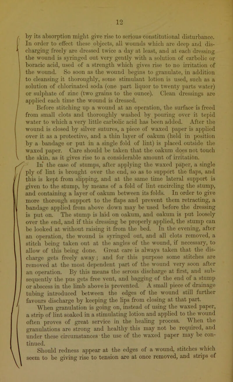 1 by its absorption might give rise to serious constitutional disturbance. In order to effect these objects, all wounds wliich are deep and dis- charging freely are dressed twice a day at least, and at cadi dressing the wound is syringed out very gently Avith a solution of carbolic or boracic acid, used of a strength Avhich gives rise to no irritation of the wound. So soon as the Avound begins to granulate, in addition to cleansing it thoroughly, some stimulant lotion is used, such as a solution of chlorinated soda (one part liquor to twenty parts Avater) or sulphate of zinc (two grains to the ounce). Clean dressings are ajAplied each time the Avound is dressed. Before stitching up a Avound at an operation, the surface is freed from small clots and thoroughly Avashed by jiouring over it tejiid Avater to Avhich a verj’ little carljolic acid has been added. After the Avound is closed by sih’er sutures, a piece of Avaxed paper is applied over it as a protective, and a thin layer of oakum (held in position by a bandage or put in a single fold of lint) is placed outside the Avaxed j)aper. Care should he taken that the oakum does not touch the skin, as it gives rise to a considerable amount of irritation. In* the case of stumps, after apjilying the Avaxed paper, a single ply of lint is brought over the end, so as to support the flaps, and this is kept from slii)ping, and at the same time lateral support is given to the stump, by means of a fold of lint encircling the stump, and containing a layer of oakum betAveeii its folds. In order to give mon^ thorough support to the flaps and ])revent them retracting, a bandage applied from above doAvn may be used before the dressing is put on. The stump is laid on oakum, and oakum is put loosely over the end, and if this dressing be properly applied, the stump can la* looked at Avithout raising it from the bed. In the evening, after an operation, the Avound is syringed out, and all clots removed, a stitch being taken out at the angles of the Avound, if necessarj’’, to alloAv of this being done. Gi'eat care is ahvays taken that the dis- chargt> gets freely aAvay; anil for this ]niq)ose some stitches are removed at the most dependent i>art of the Avound very soon after an operation. By this means the serous discharge at first, and sub- sequently the pus gets free vent, and bagging of the end of a stump or abscess in the limb aboA'e is preA'ented. A small piece of drainage tubing introduced IjctAveen the edges of the Avound still further favours discharge by keeping the lips from closing at that part. AVhen granulation is going on, instead of using the Avaxed paper, a strip of lint soaked in a stimulating lotion and applied to the Avound often proves of great service in the healing process. When the granulations are strong and healthy this may not bo required, aud under these circumstances ■ the use of the waxed paper may be con- tinued. Should redness appear at the edges of a AVOund, stitches Avhich seem to be giAung rise to tension are at once removed, and strips of