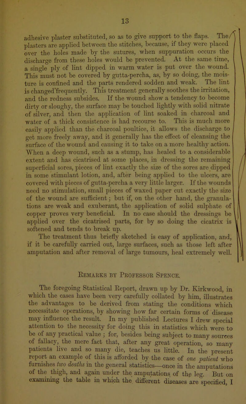 adhesive plaster substituted, so as to give support to the flaps. Tlie/ plasters are applied between the stitches, because, if they were placed over the holes made by the sutures, when suppuration occurs the discharge from these holes would be prevented. At the same time, a single ply of lint dipped in warm water is put over the wound. Tins must not be covered by gutta-percha, as, by so doing, the mois- ture is confined and the parts rendered sodden and weak. The lint is changed'frequently. This treatment generally soothes the irritation, and the redness subsides. If the wound show a tendency to become dirty or sloughy, the surface may be touched lightly with solid nitrate of silver, and then the application of lint soaked in charcoal and water of a thick consistence is had recourse to. This is much more easily applied than the charcoal poultice, it allows the discharge to get more freely away, and it generally has the eflFect of cleansing the surface of the Avound and causing it to take on a more healthy action. When a deep Avound, such as a stump, has healed to a considerable extent and has cicatrised at some places, in dressing the remaining superficial sores, pieces of lint exactly the size of the sores are dipped in some stimulant lotion, and, after being applied to the ulcers, are covered Avith pieces of gutta-percha a very little larger. If the Avounds need no stimulation, small pieces of waxed paper cut exactly the size of the Avound are sufficient; but if, on the other hand, the granula- tions are weak and exuberant, the application of solid sulphate of copper proves very beneficial. In no case should the dressings be applied over the cicatrised parts, for by so doing the cicatrix is softened and tends to break up. | The treatment thus briefly sketched is easy of application, and, if it be carefully carried out, large surfaces, such as those left after amputation and after removal of large tumours, heal extremely Avell. Eemauks by Professob Spence. The foregoing Statistical Eeport, drawn up by Dr. KirkAvood, in which the cases have been very carefully collated by him, illustrates the advantages to be derived from stating the conditions which necessitate operations, by shoAving how far certain forms of disease may influence the result. In my published Lectures I drew special attention to the necessity for doing this in statistics Avhich were to be of any practical value ; for, besides being subject to many sources of fallacy, the mere fact that, after any great operation, so many patients live and so many die, teaches us little. In the present report an example of this is afforded by the case of one patient Avho furnishes two deaths in the general statistics—once in the amputations of the thigh, and again under the amputations of thp leg. But on examining the table in which the difierent diseases are specified, I