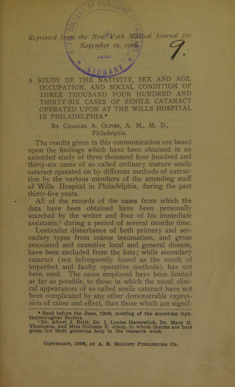 Reprinted, frorii the New York Medical Journal for OCCUPATION, AND SOCIAL CONDITION OF THREE THOUSAND FOUR HUNDRED AND THIRTY-SIX CASES OF SENILE CATARACT OPERATED UPON AT THE WILLS HOSPITAL IN PHILADELPHIA* By Charles A. Oliver, A. M., M. D., The results given in this communication are based upon the findings which have been obtained in an extended study of three thousand four hundred and thirty-six cases of so called ordinary mature senile cataract operated on by different methods of extrac- tion by the various members of the attending staff of Wills Hospital in Philadelphia, during the past thirty-five years. All of the records of the cases from which the data have been obtained have been personally searched by the writer and four of his immediate assistants,* 1 during a period of several months time. Lenticular disturbance of both primary and sec- ondary types from coarse traumatism, and gross associated and causative local and general disease, have been excluded from the lists; while secondary cataract (not infrequently found as the result of imperfect and faulty operative methods) has not been used. The cases employed have been limited as far as possible, to those in which the usual clini- cal appearances of so called senile cataract have not been complicated by any other demonstrable expres- sion of cause and effect, than those which are signif- * Head before the June, 1900, meeting of the American Oph- thalmologlcal Society. 1 Dr. Albert J. Britt, Dr. I. Louise Haverstlck, Dr. Mary H. Thompson, and Miss Gullema F. AIsop, to whom thnnks are here given for their generous help in the research work. A STUDY-OF THE IVITY, SEX AND AGE, Philadelphia. Copyright, 1906, nr A. R. Elliott Publishing Co.
