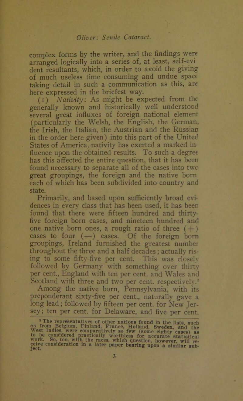 complex forms by the writer, and the findings w’erf arranged logically into a series of, at least, self-evi dent resultants, which, in order to avoid the giving of much useless time consuming and undue spact taking detail in such a communication as this, are here expressed in the briefest way. (i) Nativity: As might be expected from the generally known and historically well understood several great influxes of foreign national element (particularly the Welsh, the English, the German, the Irish, the Italian, the Austrian and the Russian in the order here given) into this part of the United States of America, nativity has exerted a marked in fluence upon the obtained results. To such a degree has this affected the entire question, that it has been found necessary to separate all of the cases into twc great groupings, the foreign and the native born each of which has been subdivided into country and state. Primarily, and based upon sufficiently broad evi- dences in every class that has been used, it has beer found that there were fifteen hundred and thirty five foreign born cases, and nineteen hundred and one native born ones, a rough ratio of three (-(-) cases to four (—) cases. Of the foreign born groupings, Ireland furnished the greatest number throughout the three and a half decades; actually ris- ing to some fifty-five per cent. This was closely followed by Germany with something over thirty per cent., England with ten per cent, and Wales and Scotland with three and two per cent, respectively.3 Among the native born, Pennsylvania, with its preponderant sixty-five per cent., naturally gave a long lead; followed by fifteen per cent, for New Jer- sey; ten per cent, for Delaware, and five per cent. 3 The representatives of other nations found In the lists such as from Belgium, Finland. France, Holland, Sweden, and the West Indies, were comparatively so few (some eighty cases) as to be considered practically worthless for accurate statistical work. So, too, with the races, which question, however, will re- ceive consideration in a later paper bearing upon a similar sub-