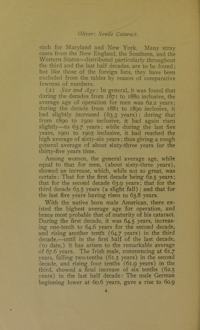 each for Maryland and New York. Many stray cases from the New England, the Southern, and the Western States—distributed particularly throughout the third and the last half decades, are to be found; but like those of the foreign lists, they have been excluded from the tables by reason of comparative fewness of numbers. (2) Se.v and Age: In general, it was found that during the decades from 1871 to 1880 inclusive, the average age of operation for men was 62.2 years; during the decade from 1881 to 1890 inclusive, it had slightly increased (63.3 years) ; during that from 1890 to 1900 inclusive, it had again risen slightly—to 63.7 years; while during the last five years, 1901 to 1905 inclusive, it had reached the high average of sixty-six years; thus giving a rough general average of about sixty-three years for the thirty-five years time. Among women, the general average age, while equal to that for men, (about sixty-three years), showed an increase, which, while not so great, was certain: That for the first decade being 62.5 years; that for the second decade 63.9 years; that for the third decade 63.5 years (a slight fall) ; and that for the last five years having risen to 63.8 years. With the native born male American, there ex- isted the highest average age for operation, and hence most probable that of maturity of his cataract. During the first decade, it was 64.5 years, increas- ing one-tenth to 64.6 years for the second decade, and rising another tenth (64.7 years) in the third decade,—until in the first half of the last decade, (to date,) it has arisen to the remarkable average of 67.6 years. The Irish male, commencing at 61.7 years, falling two-tenths (61.5 years) in the second decade, and rising four tenths (61.9 years) in the third, showed a final increase of six tenths (62.5 years) in the last half decade: The male German beginning lower at 60.6 years, gave a rise to 60.9