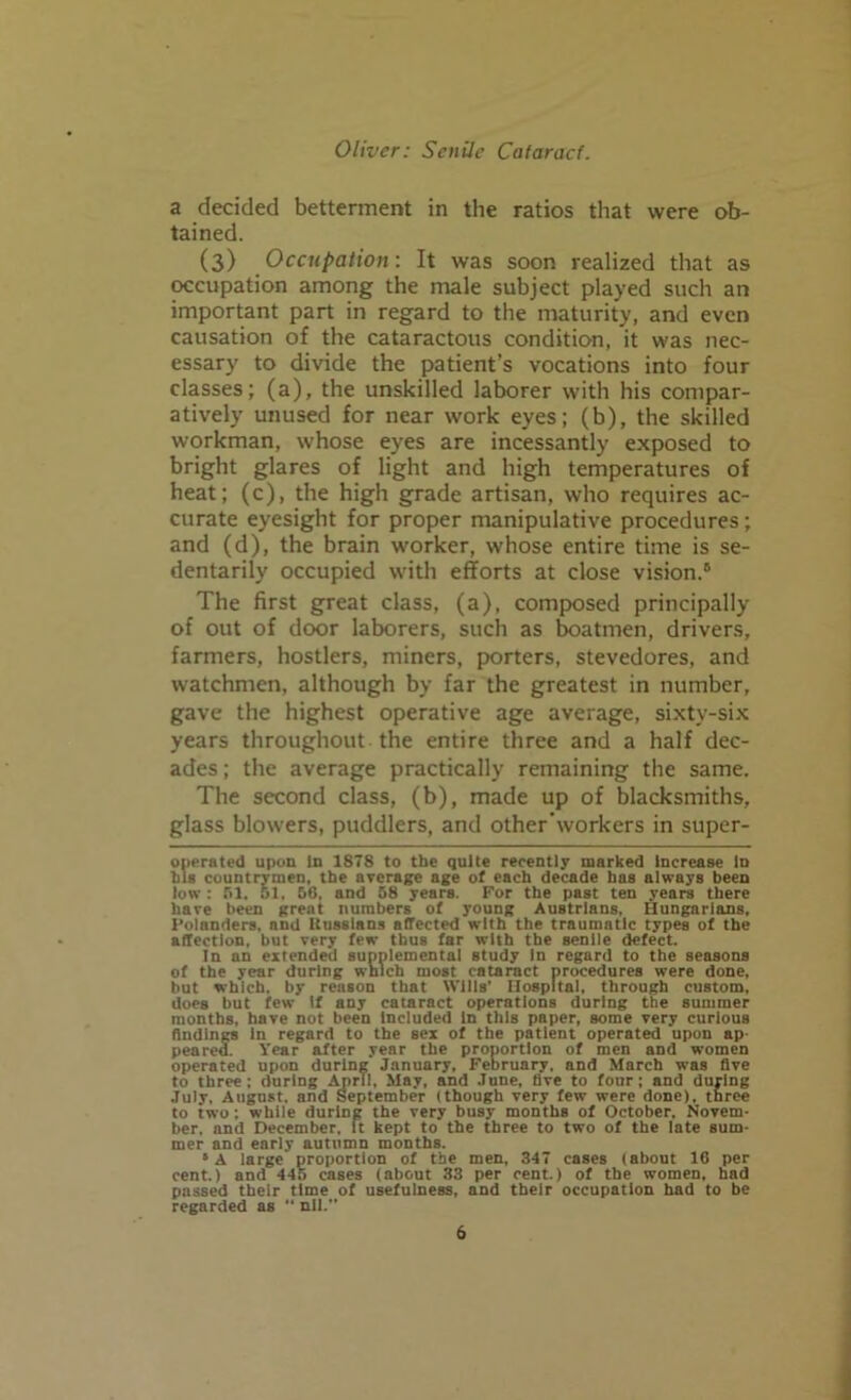 a decided betterment in the ratios that were ob- tained. (3) Occupation: It was soon realized that as occupation among the male subject played such an important part in regard to the maturity, and even causation of the cataractous condition, it was nec- essary to divide the patient’s vocations into four classes; (a), the unskilled laborer with his compar- atively unused for near work eyes; (b), the skilled workman, whose eyes are incessantly exposed to bright glares of light and high temperatures of heat; (c), the high grade artisan, who requires ac- curate eyesight for proper manipulative procedures; and (d), the brain worker, whose entire time is se- dentarily occupied with efforts at close vision.5 The first great class, (a), composed principally of out of door laborers, such as boatmen, drivers, farmers, hostlers, miners, porters, stevedores, and watchmen, although by far the greatest in number, gave the highest operative age average, sixty-six years throughout the entire three and a half dec- ades; the average practically remaining the same. The second class, (b), made up of blacksmiths, glass blowers, puddlers, and other'workers in super- operated upon in 1878 to the quite recently marked increase Id his countrymen, the average age of each decade has always been low: SI. 51, 50, and 58 years. For the past ten years there have been great numbers of young Austrians, Hungarians, I’olanders. nnd Uusslans affected with the traumatic types of the affection, but very few thus far with the senile defect. In an extended supplemental study In regard to the seasons of the year during which most cataract procedures were done, but which, by reason that Wills' Hospital, through custom, does but few If any cataract operations during the summer months, have not been Included in this paper, some very curious findings in regard to the sex of the patient operated upon ap pearea. Year after year the proportion of men and women operated upon during January, February, and March was five to three: during April, May, and June, five to four; and during July. August, and September (though very few were done), three to two : while during the very busy months of October. Novem- ber. nnd December, It kept to the three to two of the late sum- mer and early autumn months. 5 A large proportion of the men, 347 cases (about 16 per cent) and 445 cases (about 33 per cent.) of the women, had passed their time of usefulness, and their occupation had to be regarded as “ nil.