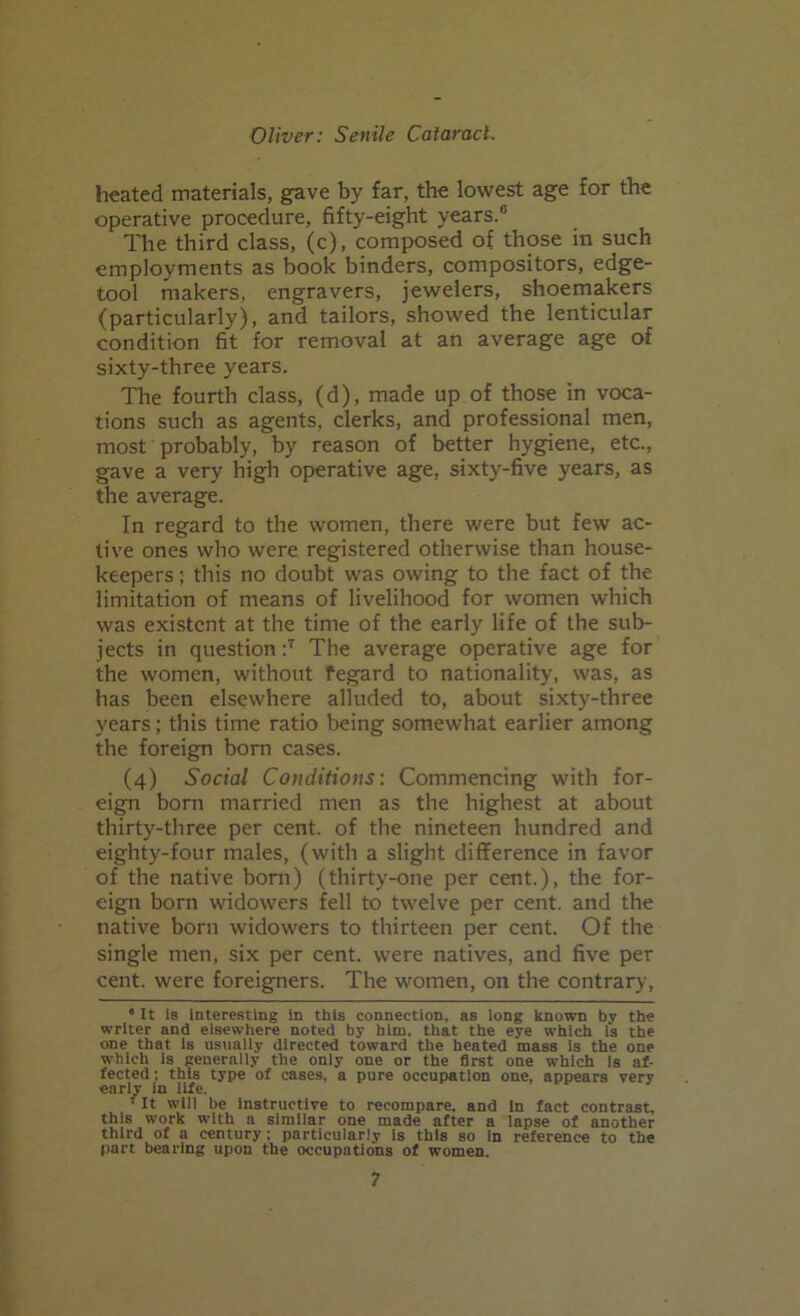 heated materials, gave by far, the lowest age for the operative procedure, fifty-eight years.® The third class, (c), composed of those in such employments as book binders, compositors, edge- tool makers, engravers, jewelers, shoemakers (particularly), and tailors, showed the lenticular condition fit for removal at an average age of sixty-three years. The fourth class, (d), made up of those in voca- tions such as agents, clerks, and professional men, most probably, by reason of better hygiene, etc., gave a very high operative age, sixty-five years, as the average. In regard to the women, there were but few ac- tive ones who were registered otherwise than house- keepers ; this no doubt was owing to the fact of the limitation of means of livelihood for women which was existent at the time of the early life of the sub- jects in question :7 The average operative age for the women, without fegard to nationality, was, as has been elsewhere alluded to, about sixty-three years; this time ratio being somewhat earlier among the foreign born cases. (4) Social Conditions: Commencing with for- eign born married men as the highest at about thirty-three per cent, of the nineteen hundred and eighty-four males, (with a slight difference in favor of the native born) (thirty-one per cent.), the for- eign born widowers fell to twelve per cent, and the native born widowers to thirteen per cent. Of the single men, six per cent, were natives, and five per cent, were foreigners. The women, on the contrary, • It is interesting in this connection, as long known by the writer and elsewhere noted by him. that the eye which fs the one that is usually directed toward the heated mass is the one which is generally the only one or the first one which is af- fected ; this type of cases, a pure occupation one, appears very early in life. ' It will be instructive to recompare, and in fact contrast, this work with a similar one made after a lapse of another third of a century; particularly is this so in reference to the part bearing upon the occupations of women.