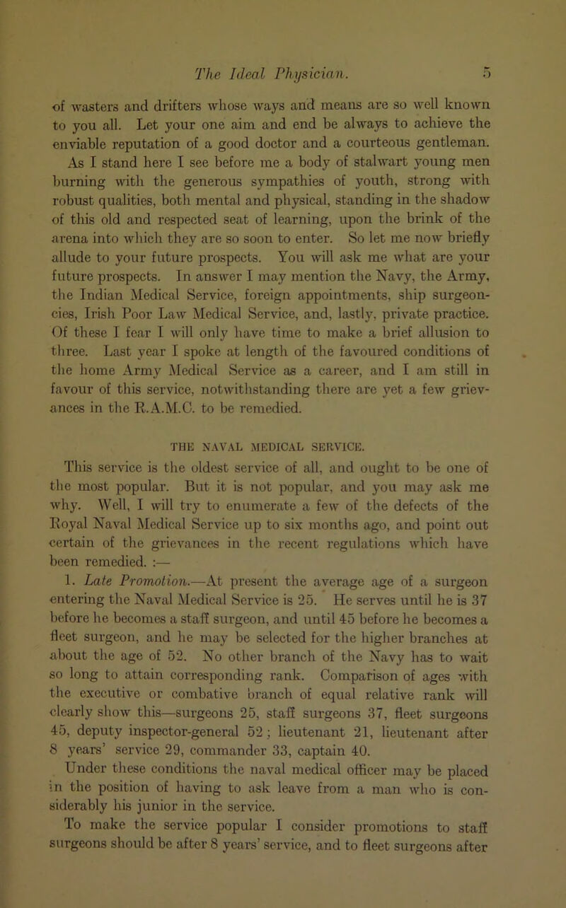of wasters and drifters whose ways and means are so well known to you all. Let your one aim and end be always to achieve the enviable reputation of a good doctor and a courteous gentleman. As I stand here I see before me a body of stalwart young men burning with the generous sympathies of youth, strong with robust qualities, both mental and physical, standing in the shadow of this old and respected seat of learning, upon the brink of the arena into which they are so soon to enter. So let me now briefly allude to your future prospects. You will ask me what are your future prospects. In answer I may mention the Navy, the Army, the Indian Medical Service, foreign appointments, ship surgeon- cies, Irish Poor Law Medical Service, and, lastly, private practice. Of these I fear I will only have time to make a brief allusion to three. Last year I spoke at length of the favoured conditions of the home Army Medical Service as a career, and I am still in favour of this service, notwithstanding there are yet a few griev- ances in the R.A.M.O. to be remedied. THE NAVAL MEDICAL SERVICE. This service is the oldest service of all, and ought to be one of the most popular. But it is not popular, and you may ask me why. Well, I will try to enumerate a few of the defects of the Royal Naval Medical Service up to six months ago, and point out certain of the grievances in the recent regulations which have been remedied. :— 1. Late Promotion.—At present the average age of a surgeon entering the Naval Medical Service is 25. He serves until he is 37 before he becomes a staff surgeon, and until 45 before he becomes a fleet surgeon, and he may be selected for the higher branches at about the age of 52. No other branch of the Navy has to wait so long to attain corresponding rank. Comparison of ages with the executive or combative branch of equal relative rank will clearly show this—surgeons 25, staff surgeons 37, fleet surgeons 45, deputy inspector-general 52; lieutenant 21, lieutenant after 8 years’ service 29, commander 33, captain 40. Under these conditions the naval medical officer may be placed in the position of having to ask leave from a man who is con- siderably his junior in the service. To make the service popular I consider promotions to stall surgeons should be after 8 years’ service, and to fleet surgeons after
