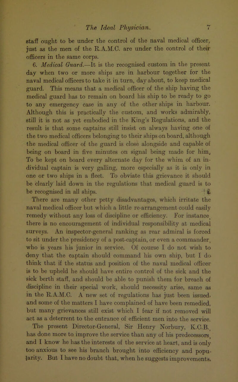 staff ought to be under the control of the naval medical officer, just as the men of the R.A.M.C. are under the control of their officers in the same corps. G. Medical Guard.—It is the recognised custom in the present day when two or more ships are in harbour together for the naval medical officers to take it in turn, day about, to keep medical guard. This means that a medical officer of the ship having the medical guard has to remain on board his ship to be ready to go to any emergency case in any of the other ships in harbour. Although this is practically the custom, and works admirably, still it is not as yet embodied in the King’s Regulations, and the result is that some captains still insist on always having one of the two medical officers belonging to their ships onboard, although the medical officer of the guard is close alongside and capable of being on board in five minutes on signal being made for him, To be kept on board every alternate day for the whim of an in- dividual captain is very galling, more especially as it is only in one or two ships in a fleet. To obviate this grievance it should be clearly laid down in the regulations that medical guard is to be recognised in all ships. J & There are many other petty disadvantages, which irritate the naval medical officer but which a little re-arrangement could easily remedy without any loss of discipline or efficiency. For instance there is no encouragement of individual responsibility at medical surveys. An inspector-general ranking as rear admiral is forced to sit under the presidency of a post-captain, or even a commander, who is years his junior in service. Of course I do not wish to deny that the captain should command his own ship, but I do think that if the status and position of the naval medical officer is to be upheld he should have entire control of the sick and the sick berth staff, and should be able to punish them for breach of discipline in their special work, should necessity arise, same as in the R.A.M.C. A new set of regulations has just been issued, and some of the matters I have complained of have been remedied, but many grievances still exist which I fear if not removed will act as a deterrent to the entrance of efficient men into the service. The present Director-General, Sir Henry Norbury, K.C.B. has done more to improve the service than any of his predecessors, and I know he has the interests of the service at heart, and is only too anxious to see his branch brought into efficiency and popu- larity. But I have no doubt that, when he suggests improvements.