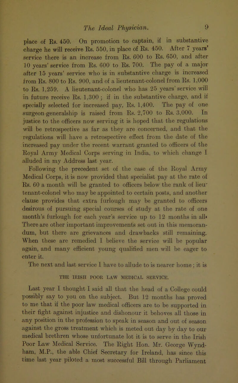 place of Es. 450. On promotion to captain, if in substantive charge he will receive Es. 550, in place of Es. 450. After 7 years’ service there is an increase from Es. 600 to Es. 650, and after 10 years’ service from Es. 600 to Es. 700. The pay of a major after 15 years’ service who is in substantive charge is increased from Es. 800 to Es. 900, and of a lieutenant-colonel from Es. 1,000 to Es. 1,259. A lieutenant-colonel who has 25 years' service will in future receive Es. 1,300 ; if in the substantive charge, and if specially selected for increased pay, Es. 1,400. The pay of one surgeon generalship is raised from Es. 2,700 to Es. 3,000. In justice to the officers now serving it is hoped that the regulations will be retrospective as far as they are concerned, and that the regulations will have a retrospective effect from the date of the increased pay under the recent warrant granted to officers of the Eoyal Army Medical Corps serving in India, to which change I alluded in my Address last year. Following the precedent set of the case of the Royal Army Medical Corps, it is now provided that specialist pay at the rate of Es. 60 a month will be granted to officers below the rank of lieu tenant-colonel who may be appointed to certain posts, and another clause provides that extra furlough may be granted to officers desirous of pursuing special courses of study at the rate of one month’s furlough for each year’s service up to 12 months in all* There are other important improvements set out in this memoran- dum, but there are grievances and drawbacks still remaining. When these are remedied I believe the service will be popular again, and many efficient young qualified men will be eager to enter it. The next and last service I have to allude to is nearer home; it is THE IRISH POOR LAW MEDICAL SERVICE. Last year 1 thought I said all that the head of a College could possibly say to you on the subject. But 12 months has proved to me that if the poor law medical officers are to be supported in their fight against injustice and dishonour it behoves all those in any position in the profession to speak in season and out of season against the gross treatment which is meted out day by day to our medical brethren whose unfortunate lot it is to serve in the Irish Poor Law Medical Service. The Eight Hon. Mr. George Wynd- ham, M.P., the able Chief Secretary for Ireland, has since this time last year piloted a most successful Bill through Parliament