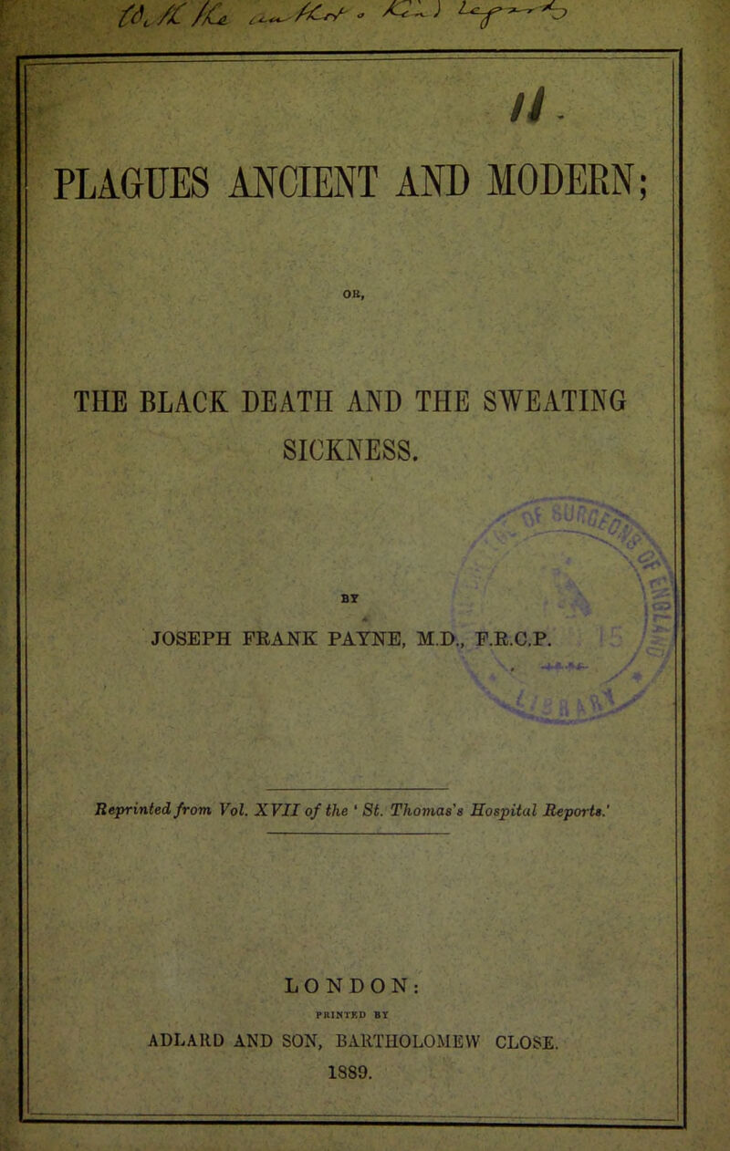 // PLAGUES ANCIENT AND MODERN; OB, THE BLACK DEATH AND THE SWEATING SICKNESS. BY JOSEPH FRANK PAYNE, M.D., F.R.C.P. Reprinted from, Vol. XVII of the ‘ St. Thomas's Hospital Reports.' LONDON: PRINTED BY ADLARD AND SON, BARTHOLOMEW CLOSE. 1889.