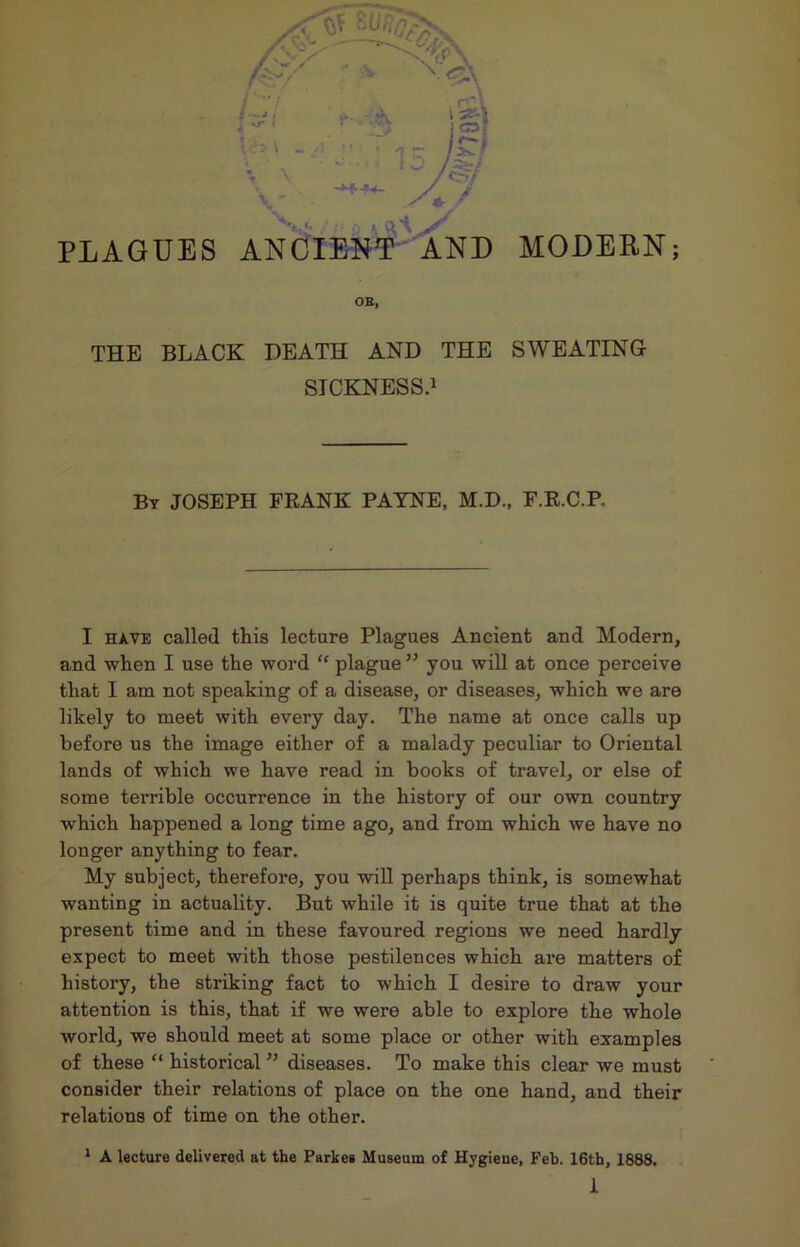 PLAGUES ANCIENT AND MODERN; OB, THE BLACK DEATH AND THE SWEATING SICKNESS.1 By JOSEPH FRANK PAYNE, M.D., F.R.C.P. I have called tins lecture Plagues Ancient and Modern, and when I use the word “ plague ” you will at once perceive that I am not speaking of a disease, or diseases, which we are likely to meet with every day. The name at once calls up before us the image either of a malady peculiar to Oriental lands of which we have read in books of travel, or else of some terrible occurrence in the history of our own country which happened a long time ago, and from which we have no longer anything to fear. My subject, therefore, you will perhaps think, is somewhat wanting in actuality. But while it is quite true that at the present time and in these favoured regions we need hardly expect to meet with those pestilences which are matters of history, the striking fact to which I desire to draw your attention is this, that if we were able to explore the whole world, we should meet at some place or other with examples of these “ historical ” diseases. To make this clear we must consider their relations of place on the one hand, and their relations of time on the other. 1 A lecture delivered at the Parkes Museum of Hygieue, Feb. 16th, 1888.