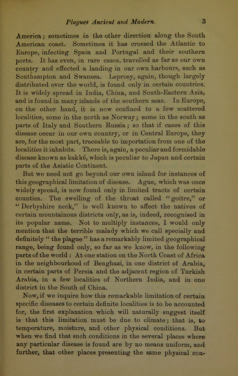 America; sometimes in the other direction along the South American coast. Sometimes it has crossed the Atlantic to Europe, infecting Spain and Portugal and their southern ports. It has even, in rare cases, travelled as far as our own country and effected a landing in our own harbours, such as Southampton and Swansea. Leprosy, again, though largely distributed over the world, is found only in certain countries. It is widely spread in India, China, and South-Eastern Asia, and is found in many islands of the southei’n seas. In Europe, on the other hand, it is now confined to a few scattered localities, some in the north as Norway; some in the south as parts of Italy and Southern Russia; so that if cases of this disease occur in our own country, or in Central Europe, they are, for the most part, traceable to importation from one of the localities it inhabits. There is, again, a peculiar and formidable disease known as kakke, which is peculiar to Japan and certain parts of the Asiatic Continent. But we need not go beyond our own island for instances of this geographical limitation of disease. Ague, which was once widely spread, is now found only in limited tracts of certain counties. The swelling of the throat called “goitre,” or “ Derbyshire neck,” is well known to affect the natives of certain mountainous districts only, as is, indeed, recognised in its popular name. Not to multiply instances, I would only mention that the terrible malady which we call specially and definitely “ the plague ” has a remarkably limited geographical range, being found only, so far as we know, in the following parts of the world : At one station on the North Coast of Africa in the neighbourhood of Benghazi, in one district of Arabia, in certain parts of Persia and the adjacent region of Turkish Arabia, in a few localities of Northern India, and in one district in the South of China. Now, if we inquire how this remarkable limitation of certain specific diseases to certain definite localities is to be accounted for, the first explanation which will naturally suggest itself is that this limitation must be due to climate; that is, to temperature, moisture, and other physical conditions. But when we find that such conditions in the several places where any particular disease is found are by no meaus uniform, and further, that other places presenting the same physical con-