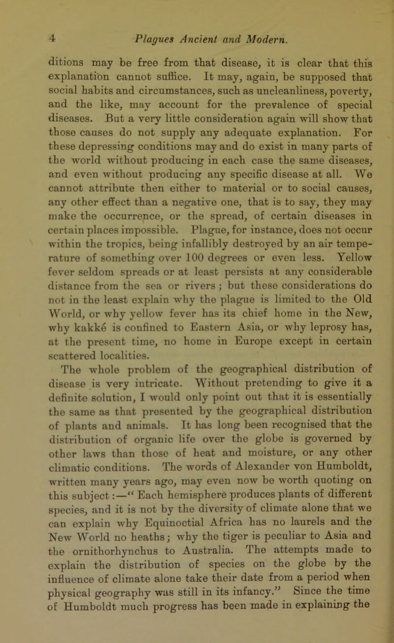 ditions may be free from that disease, it is clear that this explanation cannot suffice. It may, again, be supposed that social habits and circumstances, such as uncleanliness, poverty, and the like, may account for the prevalence of special diseases. But a very little consideration again will show that those causes do not supply any adequate explanation. For these depressing conditions may and do exist in many parts of the world without producing in each case the same diseases, and even without producing any specific disease at all. We cannot attribute then either to material or to social causes, any other effect than a negative one, that is to say, they may make the occurrence, or the spread, of certain diseases in certain places impossible. Plague, for instance, does not occur within the tropics, being infallibly destroyed by an air tempe- rature of something over 100 degrees or even less. Yellow fever seldom spreads or at least persists at any considerable distance from the sea or rivers; but these considerations do not in the least explain why the plague is limited to the Old World, or why yellow fever has its chief home in the New, why kakke is confined to Eastern Asia, or why leprosy has, at the present time, no home in Europe except in certain scattered localities. The whole problem of the geographical distribution of disease is very intricate. Without pretending to give it a definite solution, I would only point out that it is essentially the same as that presented by the geographical distribution of plants and animals. It has long been recognised that the distribution of organic life over the globe is governed by other laws than those of heat and moisture, or any other climatic conditions. The words of Alexander von Humboldt, written many years ago, may even now be worth quoting on this subject Each hemisphere produces plants of different species, and it is not by the diversity of climate alone that we can explain why Equinoctial Africa has no laurels and the New World no heaths; why the tiger is peculiar to Asia and the ornithorhynchus to Australia. The attempts made to explain the distribution of species on the globe by the influence of climate alone take their date from a period when physical geography was still in its infancy.” Since the time of Humboldt much progress has been made in explaining the