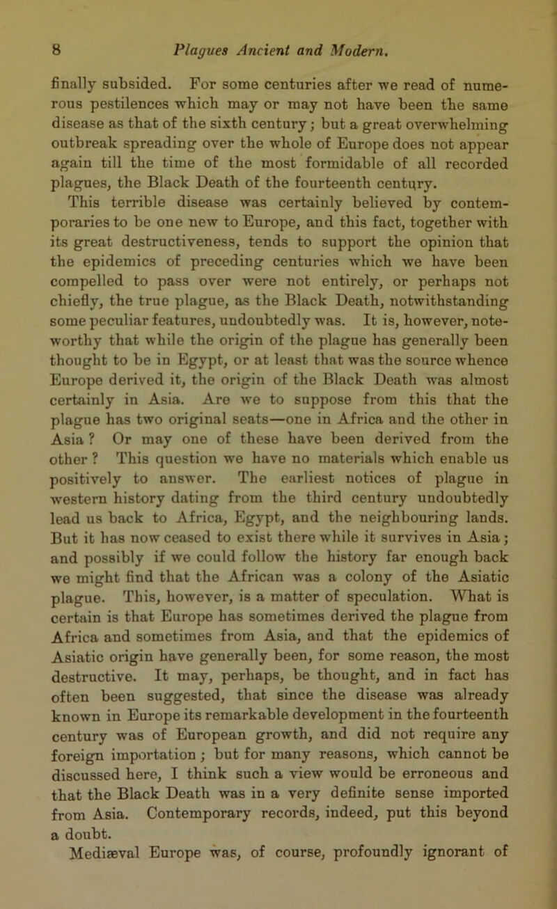 finally subsided. For some centuries after we read of nume- rous pestilences which may or may not have been the same disease as that of the sixth century; but a great overwhelming outbreak spreading over the whole of Europe does not appear again till the time of the most formidable of all recorded plagues, the Black Death of the fourteenth centgry. This terrible disease was certainly believed by contem- poraries to be one new to Europe, and this fact, together with its great destructiveness, tends to support the opinion that the epidemics of preceding centuries which we have been compelled to pass over were not entirely, or perhaps not chiefly, the true plague, as the Black Death, notwithstanding some peculiar features, undoubtedly was. It is, however, note- worthy that while the origin of the plague has generally been thought to be in Egypt, or at least that was the source whence Europe derived it, the origin of the Black Death wras almost certainly in Asia. Are we to suppose from this that the plague has two original seats—one in Africa and the other in Asia ? Or may one of these have been derived from the other ? This question we have no materials which enable us positively to answer. The earliest notices of plague in western history dating from the third century undoubtedly lead us back to Africa, Egypt, and the neighbouring lands. But it has now ceased to exist there while it survives in Asia; and possibly if we could follow the history far enough back we might find that the African was a colony of the Asiatic plague. This, however, is a matter of speculation. What is certain is that Europe has sometimes derived the plague from Africa and sometimes from Asia, and that the epidemics of Asiatic origin have generally been, for some reason, the most destructive. It may, perhaps, be thought, and in fact has often been suggested, that since the disease was already known in Europe its remarkable development in the fourteenth century was of European growth, and did not require any foreign importation ; but for many reasons, which cannot be discussed here, I think such a view would be erroneous and that the Black Death was in a very definite sense imported from Asia. Contemporary records, indeed, put this beyond a doubt. Mediaeval Europe was, of course, profoundly ignorant of