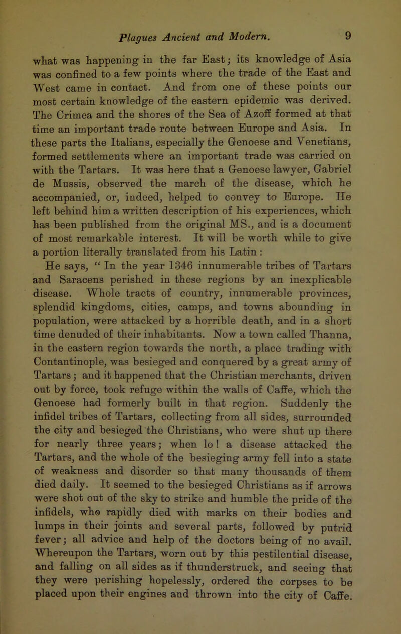 what was happening in the far East; its knowledge of Asia was confined to a few points where the trade of the East and West came in contact. And from one of these points our most certain knowledge of the eastern epidemic was derived. The Crimea and the shores of the Sea of Azoff formed at that time an important trade route between Europe and Asia. In these parts the Italians, especially the Genoese and Venetians, formed settlements where an important trade was carried on with the Tartars. It was here that a Genoese lawyer, Gabriel de Mussis, observed the march of the disease, which he accompanied, or, indeed, helped to convey to Europe. He left behind him a written description of his experiences, which has been published from the original MS., and is a document of most remarkable interest. It will be worth while to give a portion literally translated from his Latin : He says, “ In the year 1346 innumerable tribes of Tartars and Saracens perished in these regions by an inexplicable disease. Whole tracts of country, innumerable provinces, splendid kingdoms, cities, camps, and towns abounding in population, were attacked by a horrible death, and in a short time denuded of their inhabitants. Now a town called Thanna, in the eastern region towards the north, a place trading with Contantinople, was besieged and conquered by a great army of Tartars; and it happened that the Christian merchants, driven out by force, took refuge within the walls of Caffe, which the Genoese had formerly built in that region. Suddenly the infidel tribes of Tartars, collecting from all sides, surrounded the city and besieged the Christians, who were shut up there for nearly three years; when lo! a disease attacked the Tartars, and the whole of the besieging army fell into a state of weakness and disorder so that many thousands of them died daily. It seemed to the besieged Christians as if arrows were shot out of the sky to strike and humble the pride of the infidels, who rapidly died with marks on their bodies and lumps in their joints and several parts, followed by putrid fever; all advice and help of the doctors being of no avail. Whereupon the Tartars, worn out by this pestilential disease, and falling on all sides as if thunderstruck, and seeing that they were perishing hopelessly, ordered the corpses to be placed upon their engines and thrown into the city of Caffe.