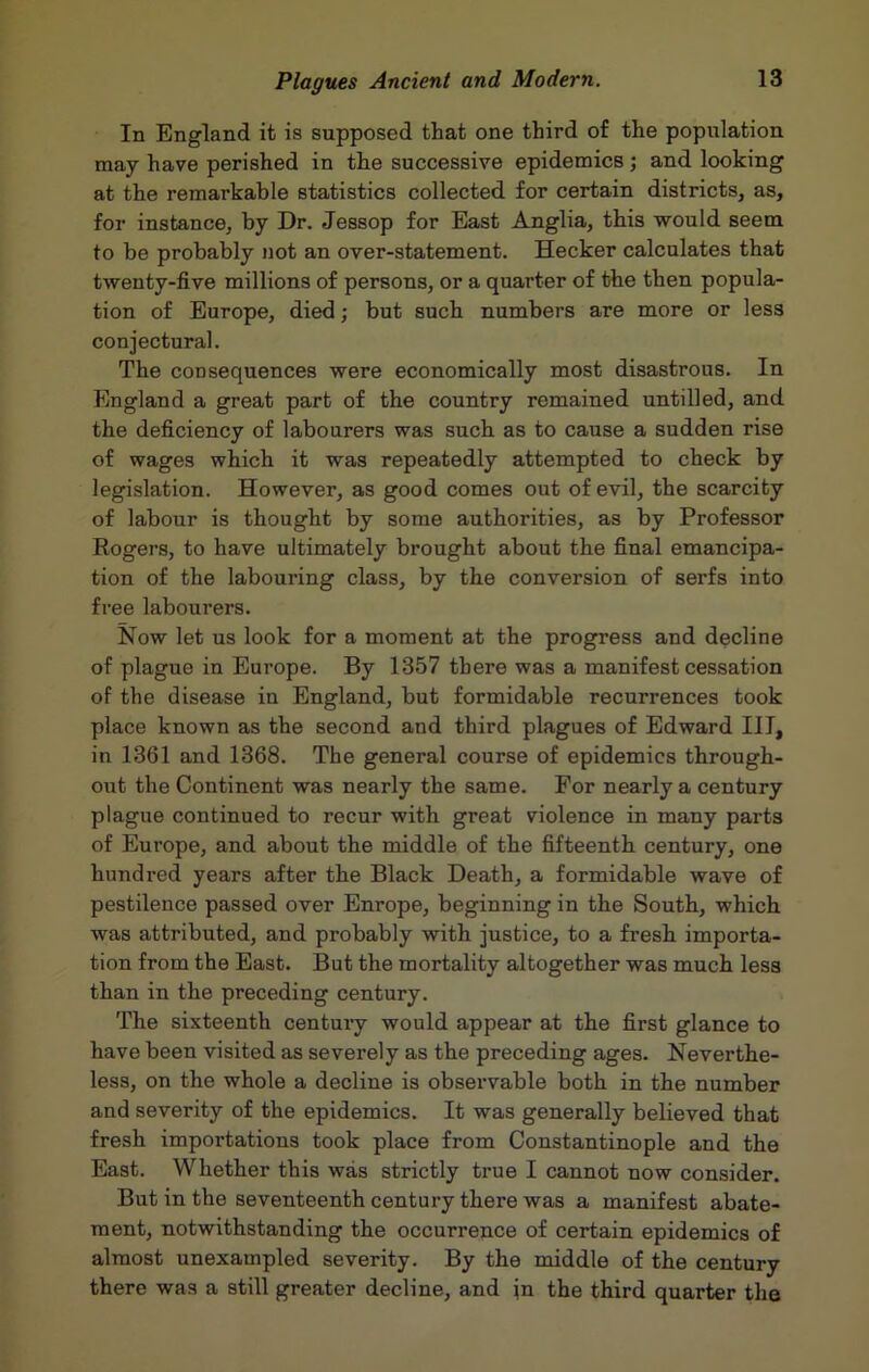 In England it is supposed that one third of the population may have perished in the successive epidemics; and looking at the remarkable statistics collected for certain districts, as, for instance, by Dr. Jessop for East Anglia, this would seem to be probably not an over-statement. Hecker calculates that twenty-five millions of persons, or a quarter of the then popula- tion of Europe, died; but such numbers are more or less conjectural. The consequences were economically most disastrous. In England a great part of the country remained untilled, and the deficiency of labourers was such as to cause a sudden rise of wages which it was repeatedly attempted to check by legislation. However, as good comes out of evil, the scarcity of labour is thought by some authorities, as by Professor Eogers, to have ultimately brought about the final emancipa- tion of the labouring class, by the conversion of serfs into free labourers. Now let us look for a moment at the progress and decline of plague in Europe. By 1357 there was a manifest cessation of the disease in England, but formidable recurrences took place known as the second and third plagues of Edward III, in 1361 and 1368. The general course of epidemics through- out the Continent was nearly the same. For nearly a century plague continued to recur with great violence in many parts of Europe, and about the middle of the fifteenth century, one hundred years after the Black Death, a formidable wave of pestilence passed over Enrope, beginning in the South, which was attributed, and probably with justice, to a fresh importa- tion from the East. But the mortality altogether was much less than in the preceding century. The sixteenth century would appear at the first glance to have been visited as severely as the preceding ages. Neverthe- less, on the whole a decline is observable both in the number and severity of the epidemics. It was generally believed that fresh importations took place from Constantinople and the East. Whether this was strictly true I cannot now consider. But in the seventeenth century there was a manifest abate- ment, notwithstanding the occurrence of certain epidemics of almost unexampled severity. By the middle of the century there was a still greater decline, and in the third quarter the