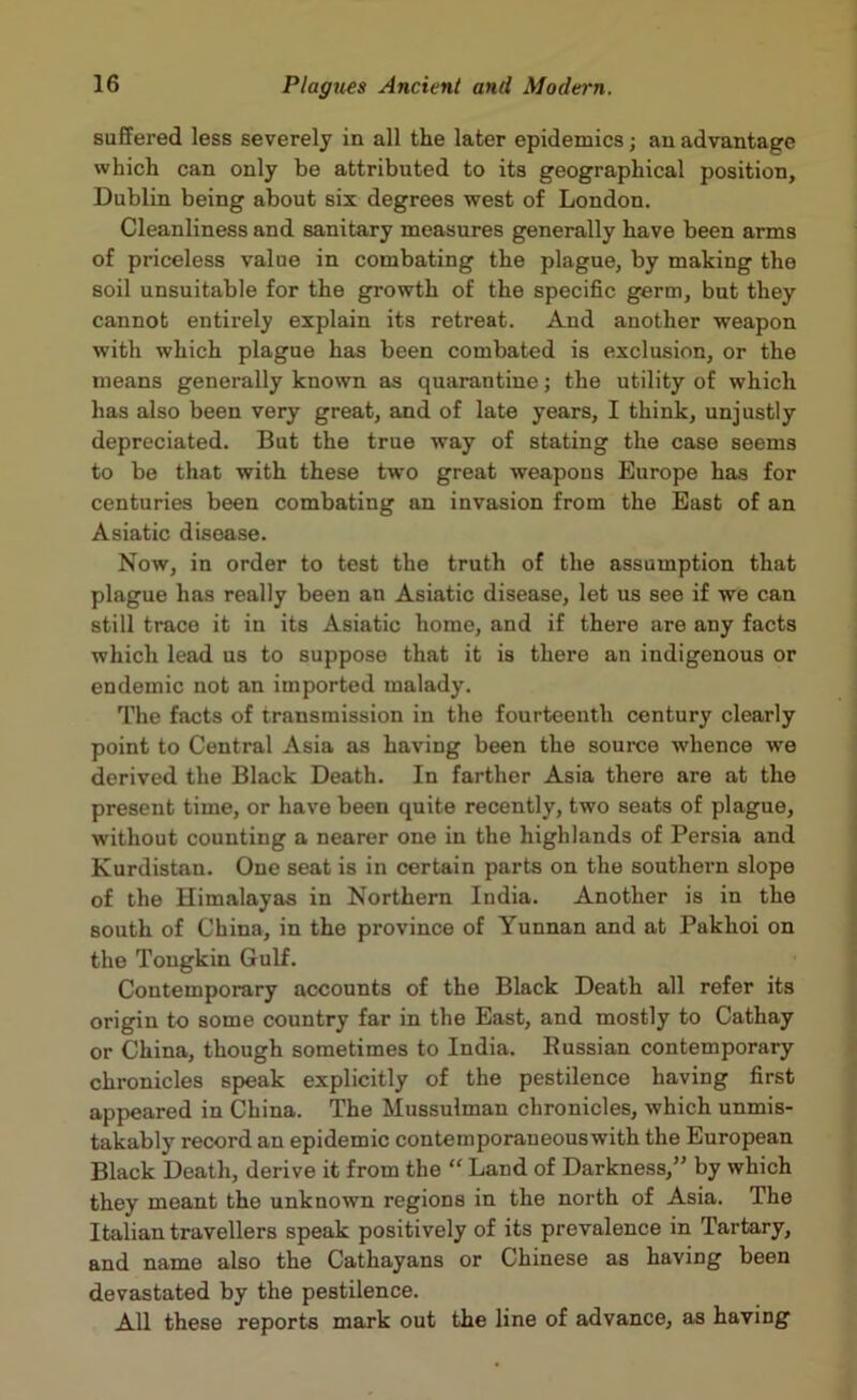 suffered less severely in all the later epidemics; an advantage which can only be attributed to its geographical position, Dublin being about six degrees west of London. Cleanliness and sanitary measures generally have been arms of priceless value in combating the plague, by making the soil unsuitable for the growth of the specific germ, but they cannot entirely explain its retreat. And another weapon with which plague has been combated is exclusion, or the means generally known as quarantine; the utility of which has also been very great, and of late years, I think, unjustly depreciated. But the true way of stating the case seems to be that with these two great weapons Europe has for centuries been combating an invasion from the East of an Asiatic disease. Now, in order to test the truth of the assumption that plague has really been an Asiatic disease, let us see if we can still trace it in its Asiatic home, and if there are any facts which lead us to suppose that it is there an indigenous or endemic not an imported malady. The facts of transmission in the fourteenth century clearly point to Central Asia as having been the source whence we derived the Black Death. In farther Asia there are at the present time, or have been quite recently, two seats of plague, without counting a nearer one in the highlands of Persia and Kurdistan. One seat is in certain parts on the southern slope of the Himalayas in Northern India. Another is in the south of China, in the province of Yunnan and at Pakhoi on the Tougkin Gulf. Contemporary accounts of the Black Death all refer its origin to some country far in the East, and mostly to Cathay or China, though sometimes to India. Bussian contemporary chronicles speak explicitly of the pestilence having first appeared in China. The Mussulman chronicles, which unmis- takably record an epidemic contemporaneouswith the European Black Death, derive it from the “ Land of Darkness,” by which they meant the unknown regions in the north of Asia. The Italian travellers speak positively of its prevalence in Tartary, and name also the Cathayans or Chinese as having been devastated by the pestilence. All these reports mark out the line of advance, as having