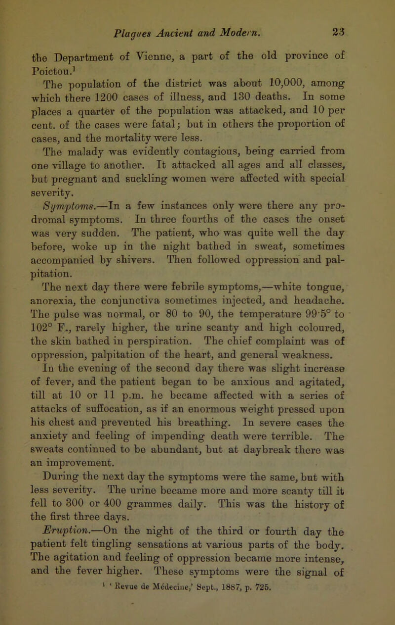 the Department of Vienne, a part of the old province of Poictou.1 The population of the district was about 10,000, among which there 1200 cases of illness, and 130 deaths. In some places a quarter of the population was attacked, and 10 per cent, of the cases were fatal; but in others the proportion of cases, and the mortality were less. The malady was evidently contagious, being carried from one village to another. It attacked all ages and all classes, but pregnant and suckling women were affected with special severity. Symptoms.—In a few instances only were there any pro- dromal symptoms. In three fourths of the cases the onset was very sudden. The patient, who was quite well the day before, woke up in the night bathed in sweat, sometimes accompanied by shivers. Then followed oppression and pal- pitation. The next day there were febrile symptoms,—white tongue, anorexia, the conjunctiva sometimes injected, and headache. The pulse was normal, or 80 to 90, the temperature 995° to 102° F,, rarely higher, the urine scanty and high coloured, the skin bathed in perspiration. The chief complaint was of oppression, palpitation of the heart, and general weakness. In the evening of the second day there was slight increase of fever, and the patient began to be anxious and agitated, till at 10 or 11 p.m. he became affected with a series of attacks of suffocation, as if an enormous weight pressed upon his chest and prevented his breathing. In severe cases the anxiety and feeling of impending death were terrible. The sweats continued to be abundant, but at daybreak there was an improvement. During the next day the symptoms were the same, but with less severity. The urine became more and more scanty till it fell to 300 or 400 grammes daily. This was the history of the first three days. Eruption.—On the night of the third or fourth day the patient felt tingling sensations at various parts of the body. The agitation and feeling of oppression became more intense, and the fever higher. These symptoms were the signal of 1 ‘ Kevue (le Medecine,’ Sept., 1887, p. 725.