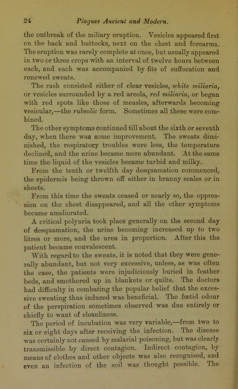 the outbreak of the miliary eruption. Vesicles appeared first on the back and buttocks, next on the chest and forearms. The eruption was rarely complete at once, but usually appeared in two or three crops with an interval of twelve hours between each, and each was accompanied by fits of suffocation and renewed sweats. The rash consisted either of clear vesicles, white miliaria, or vesicles surrounded by a red areola, red miliaria, or began with red spots like those of measles, afterwards becoming vesicular,—the rubeolic form. Sometimes all these were com- bined. The other symptoms continued till about the sixth or seventh day, when there was some improvement. The sweats dimi- nished, the respiratory troubles were less, tho temperature declined, and the urine became more abundant. At the same time the liquid of the vesicles became turbid and milky. From the tenth or twelfth day desquamation commenced, the epidermis being thrown off either in branny scales or in sheets. From this time the sweats ceased or nearly so, the oppres- sion on the chest disappeared, and all the other symptoms became ameliorated. A critical polyuria took place generally on the second day of desquamation, the urine becoming increased up to two litres or more, and the urea in proportion. After this the patient became convalescent. With regard to the sweats, it is noted that they were gene- rally abundant, but not very excessive, unless, as was often the case, the patients were injudiciously buried in feather beds, and smothered up in blankets or quilts. The doctors had difficulty in combating the popular belief that the exces- sive sweating thus induced was beneficial. The foetid odour of the perspiration sometimes observed was due entirely or chiefly to want of cleanliness. The period of incubation was very variable,—from two to six or eight days after receiving the infection. The disease was certainly not caused by malarial poisoning, but was clearly transmissible by direct contagion. Indirect contagion, by means of clothes and other objects was also recognised, and even an infection of the soil was thought possible. The