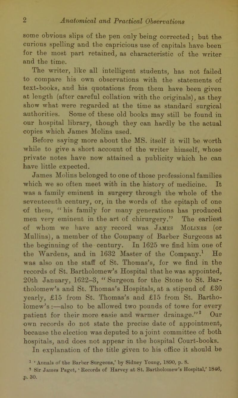 some obvious slips of tbe pen only being corrected; but the curious spelling and the capricious use of capitals have been for the most part retained, as characteristic of the writer and the time. The writer, like all intelligent students, has not failed to compare his own observations with the statements of text-books, and his quotations from them have been given at length (after careful collation mth the originals), as they show what were regarded at the time as standard surgical authorities. Some of these old books may still be found in our hospital library, though they can hardly be the actual copies which James Molins used. Before saying more about the MS. itself it will be worth while to give a short account of the writer himself, whose private notes have now attained a publicity which he can have little expected. James Molins belonged to one of those professional families which we so often meet with in the history of medicine. It was a family eminent in surgery through the whole of the seventeenth century, or, in the words of the epitaph of one of them, “ his family for many generations has produced men very eminent in the art of chirurgery.” The earliest of whom we have any record was James Molinks (or Mullins), a member of the Company of Barber Surgeons at the beginning of the century. In 1625 we find him one of the Wardens, and in 1632 Master of the Company.' He was also on the staff of St. Thomas’s, for we find in the records of St. Bartholomew’s Hospital that he was appointed, 20th January, 1622-3, “ Surgeon for the Stone to St. Bar- tholomew’s and St. Thomas’s Hospitals, at a stipend of £30 yearly, £15 from St. Thomas’s and £15 from St. Bartho- lomew’s :—ahso to be allowed two pounds of towe for every patient for their more easie and warmer drainage.”® Our own records do not state the precise date of appointment, because the election was deputed to a joint committee of both hospitals, and does not appear in the hospital Court-books. In explanation of the title given to his office it should be * * Annals of the Barber Surgeons,’ by Sidney Young, 1890, p. 8. ’ Sir James Paget, ‘ Records of Harvey at St. Bartholomew’s Hospital,’ 1846, ,p. 30.