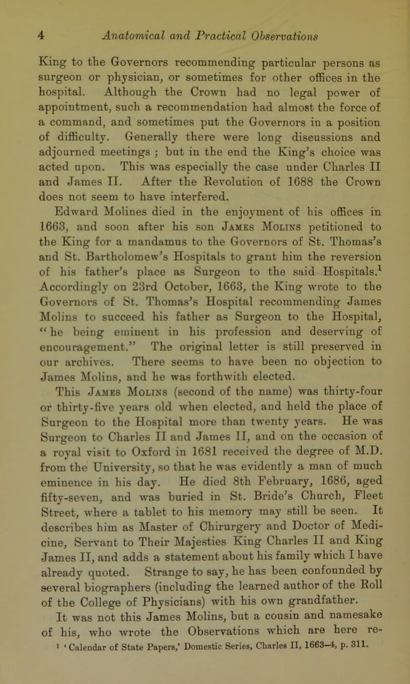 King to the Governors recommending particular persons as surgeon or physician, or sometimes for other offices in the hospital. Although the Crown had no legal power of appointment, such a recommendation had almost the force of a command, and sometimes put the Governors in a position of difficulty. Generally there were long discussions and adjourned meetings ; but in the end the King’s choice was acted upon. This was especially the case under Charles II and James II. After the Revolution of 1688 the Crown does not seem to have interfered. Edward Molines died in the enjoyment of his offices in 1663, and soon after his son James Molins petitioned to the King for a mandamus to the Governors of St. Thomas’s and St. Bartholomew’s Hospitals to grant him the reversion of his father’s place as Surgeon to the said Hospitals.' Accordingly on 23rd October, 1663, the King wrote to the Governors of St. Thomas’s Hospital recommending James Molins to succeed his father as Surgeon to the Hospital, “ he being eminent in his profession and deserving of encouragement.” The original letter is still preserved in our archives. There seems to have been no objection to James Molins, and he was forthwith elected. This James Molins (second of the name) was thirty-four or thirty-five years old when elected, and held the place of Surgeon to the Hospital more than tw'enty years. He was Surgeon to Charles II and James II, and on the occasion of a royal visit to Oxford in 1681 received the degree of M.D. from the University, so that he was evidently a man of much eminence in his day. He died 8th February, 1686, aged fifty-seven, and was buried in St. Bride’s Church, Fleet Street, where a tablet to his memory may still be seen. It descnbes him as Master of Chirurgery and Doctor of Medi- cine, Servant to Their Majesties King Charles II and King James II, and adds a statement about his family which I have already quoted. Strange to say, he has been confounded by several biographers (including the learned author of the Roll of the College of Physicians) with his own grandfather. It was not this James Molins, but a cousin and namesake of his, who wrote the Observations which are here re- ' ‘Calendar of State Papers,’ Domestic Series, Charles II, 1663—4, p. 311.