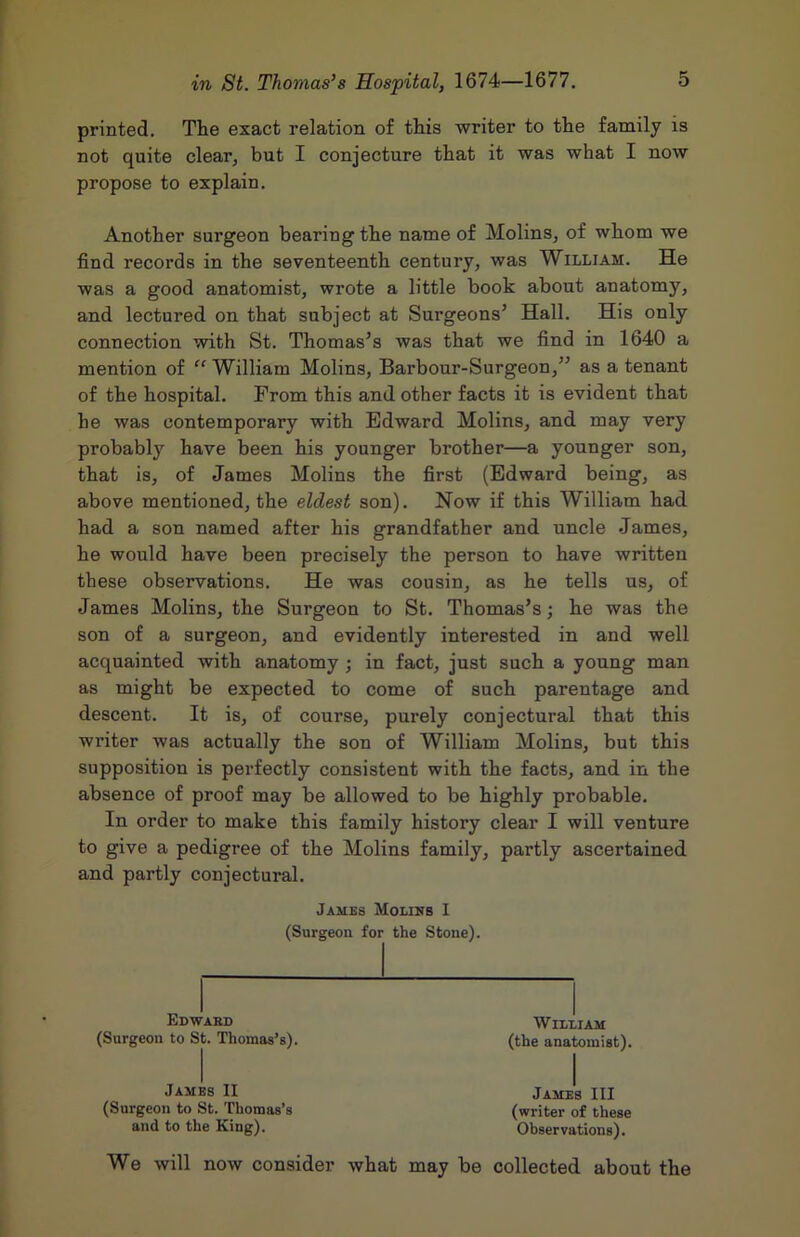 printed. The exact relation of this writer to the family is not quite clear, but I conjecture that it was what I now propose to explain. Another surgeon bearing the name of Molins, of whom we find records in the seventeenth century, was William. He was a good anatomist, wrote a little book about anatomy, and lectured on that subject at Surgeons’ Hall. His only connection with St. Thomas’s was that we find in 1640 a mention of “ William Molins, Barbour-Surgeon,” as a tenant of the hospital. From this and other facts it is evident that he was contemporary with Edward Molins, and may very probably have been his younger brother—a younger son, that is, of James Molins the first (Edward being, as above mentioned, the eldest son). Now if this William had had a son named after his grandfather and uncle James, he would have been precisely the person to have written these observations. He was cousin, as he tells us, of James Molins, the Surgeon to St. Thomas’s; he was the son of a surgeon, and evidently interested in and well acquainted with anatomy; in fact, just such a young man as might be expected to come of such parentage and descent. It is, of course, purely conjectural that this writer was actually the son of William Molins, but this supposition is perfectly consistent with the facts, and in the absence of proof may be allowed to be highly probable. In order to make this family history clear I will venture to give a pedigree of the Molins family, partly ascertained and partly conjectural. We will now consider what may be collected about the James Molins I (Surgeon for the Stone). Edwahd (Surgeon to St. Thomas’s). William (the anatomist). James II (Surgeon to St. Thomas’s and to the King). James III (writer of these Observations).