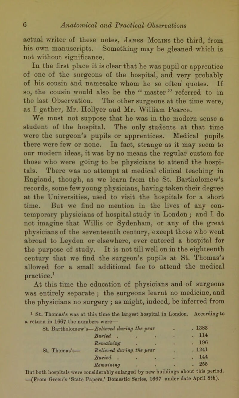 actual writer of these notes, James Molins the third, from his own manuscripts. Something may be gleaned which is not without significance. In the first place it is clear that he was pupil or apprentice of one of the surgeons of the hospital, and very probably of his cousin and namesake whom he so often quotes. If so, the cousin would also be the “ master ” referred to in the last Observation. The other surgeons at the time were, as I gather, Mr. Hollyer and Mr. William Pearce. We must not suppose that he was in the modern sense a student of the hospital. The only students at that time were the surgeon’s pupils or apprentices. Medical pupils there were few or none. In fact, strange as it may seem to our modern ideas, it was by no means the regular custom for those who were going to be physicians to attend the hospi- tals. There was no attempt at medical clinical teaching in England, though, as we learn from the St. Bartholomew’s records, some few young physicians, having taken their degree at the Universities, used to visit the hospitals for a short time. But we find no mention in the lives of any con- temporary physicians of hospital study in London ; and I do not imagine that Willis or Sydenham, or any of the great physicians of the seventeenth century, except those who went abroad to Leyden or elsewhere, ever entered a hospital for the purpose of study. It is not till well on in the eighteenth century that we find the surgeon’s pupils at St. Thomas’s allowed for a small additional fee to attend the medical practice.^ At this time the education of physicians and of surgeons was entirely separate ; the surgeons learnt no medicine, and the physicians no surgery ; as might, indeed, be inferred from * St. Thomas’s was at this time the largest hospital in London. According to a return in 1667 the numbers were— St. Bartholomew’s—Relieved during the gear . 1383 Buried . . 114 Remaining . 196 St. Thomas’s— Relieved during the year . 1241 Buried . . 144 Remaining . 255 But both hospitals were considerably enlarged by new buildings about tliis period. —(From Green’s ‘State Papers,’ Domestic Series, 1667 under date April 8th).