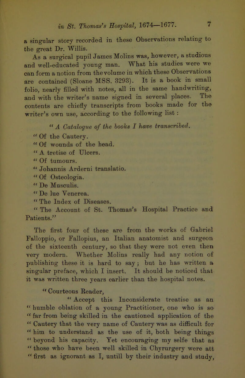 a sing'ular story recorded in these Observations relating to the great Dr. Willis. As a surgical pupil James Molins was, however, a studious and well-educated young man. What his studies were we can form a notion from the volume in which these Observations are contained (Sloane MSS. 3293). It is a book in small folio, nearly filled with notes, all in the same handwriting, and with the writer’s name signed in several places. The contents are chiefly transcripts from books made for the writer’s own use, according to the following list : “ A Catalogue of the boohs I have transcribed. “ Of the Cautery. “ Of wounds of the head. “ A tretise of Ulcers. “ Of tumours. “ .Johannis Arderni translatio. “ Of Osteologia. “ De Musculis. “ De lue Venerea. The Index of Diseases. “ The Account of St. Thomas’s Hospital Practice and Patients.” The first four of these are from the works of Gabriel Falloppio, or Fallopius, an Italian anatomist and surgeon of the sixteenth century, so that they were not even then very modern. Whether Molins really had any notion of publishing these it is hard to say j but he has written a singular preface, which I insert. It should be noticed that it was written three years earlier than the hospital notes. “ Courteous Reader, “ Accept this Inconsiderate treatise as an  humble oblation of a young Practitioner, one who is so “ far from being skilled in the cautioned application of the “ Cautery that the very name of Cautery was as difficult for “ him to understand as the use of it, both being things “ beyond his capacity. Yet encouraging my selfe that as “ those who have been well skilled in Chyrurgery were att “ first as ignorant as I, untill by their industry and study,