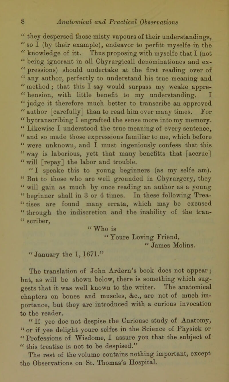 “ they despersed those misty vapours of their understandings, *‘so I (by their example), endeavor to perfitt myselfe in the “ knowledge of itt. Thus proposing with myselfe that I (not “ being ignorant in all Chyrurgicall denominationes and ex- “ pressions) should undertake at the first reading over of “ any author, perfectly to understand his true meaning and method ; that this I say would surpass my weake appre- “ hension, with little benefit to my understanding. I “judge it therefore much better to transcribe an approved “author [carefully] than to read him over many times. For by transcribing I engrafted the sense more into my memory. “ Likewise I understood the true meaning of every sentence, “ and so made those expressions familiar to me, which before “ were unknown, and I must ingeniously confess that this “ way is laborious, yett that many benefitts that [accrue] “ will [repay] the labor and trouble. “ I speake this to young beginners (as my selfe am). “ But to those who are well grounded in Chyrurgery, they “ will gain as much by once reading an author as a young “ beginner shall in 3 or 4 times. In these following Trea- “ tises are found many errata, which may be excused “ through the indiscretion and the inability of the tran- “ scriber, “ Who is “ Youre Loving Friend, “ James Molins. “January the 1, 1671.” The translation of John Ardern’s book does not appear; but, as will be shown below, there is something which sug- gests that it was well known to the writer. The anatomical chapters on bones and muscles, &c., are not of much im- portance, but they are introduced with a curious invocation to the reader. “ If yee doe not despise the Curiouse study of Anatomy, “or if yee delight youre selfes in the Science of Physick or “ Professions of Wisdome, I assure you that the subject of “ this treatise is not to be despised.^’ The rest of the volume contains nothing important, except the Observations on St. Thomas’s Hospital.