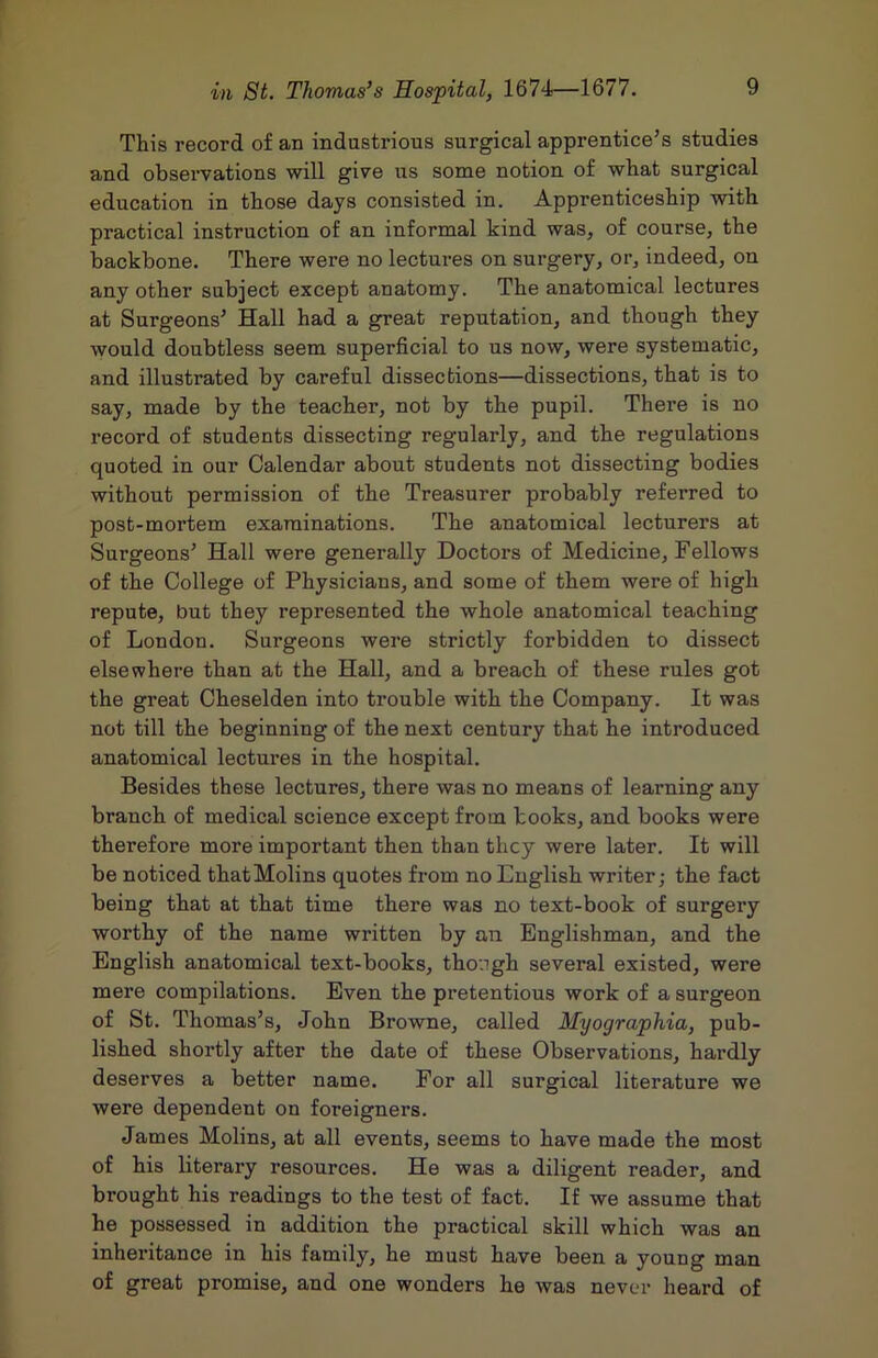 This record of an indastrious surgical apprentice’s studies and observations will give us some notion of what surgical educatiou in those days consisted in. Apprenticeship with practical instruction of an informal kind was, of course, the backbone. There were no lectures on surgery, or, indeed, on any other subject except anatomy. The anatomical lectures at Surgeons’ Hall had a great reputation, and though they would doubtless seem superficial to us now, were systematic, and illustrated by careful dissections—dissections, that is to say, made by the teacher, not by the pupil. There is no record of students dissecting regularly, and the regulations quoted in our Calendar about students not dissecting bodies without permission of the Treasurer probably referred to post-mortem examinations. The anatomical lecturers at Surgeons’ Hall were generally Doctors of Medicine, Fellows of the College of Physicians, and some of them were of high repute, but they represented the whole anatomical teaching of London. Surgeons were strictly forbidden to dissect elsewhere than at the Hall, and a breach of these rules got the great Cheselden into trouble with the Company. It was not till the beginning of the next century that he introduced anatomical lectures in the hospital. Besides these lectures, there was no means of learning any branch of medical science except from books, and books were therefore more important then than they were later. It will be noticed thatMolins quotes from no English writer; the fact being that at that time there was no text-book of surgery worthy of the name written by an Englishman, and the English anatomical text-books, tho:igh several existed, were mere compilations. Even the pretentious work of a surgeon of St. Thomas’s, John Browne, called Myographia, pub- lished shortly after the date of these Observations, hardly deserves a better name. For all surgical literature we were dependent on foreigners. James Molins, at all events, seems to have made the most of his literary resources. He was a diligent reader, and brought his readings to the test of fact. If we assume that he possessed in addition the practical skill which was an inheritance in his family, he must have been a young man of great promise, and one wonders he was never heard of