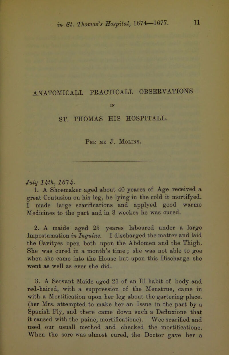 ANATOMICALL PRACTICALL OBSERVATIONS IN ST. THOMAS HIS HOSPITALL. Per me J, Molins. July im, 1. A Shoemaker aged about 40 yeares of Age received a great Contusion on bis leg, be lying in tbe cold it mortifyed. I made large scarifications and applyed good warme Medicines to tbe part and in 3 weekes be was cured. 2. A maide aged 25 yeares laboured under a large Impostumation in Inguine. I discharged tbe matter and laid the Cavityes open both upon the Abdomen and tbe Thigh. She was cured in a month’s time ; she was not able to goe when she came into the House but upon this Discharge she went as well as ever she did. 3. A Servant Maide aged 21 of an 111 habit of body and red-haired, with a suppression of the Menstrue, came in with a Mortification upon her leg about the gartering place, (her Mrs. attempted to make her an Issue in the part by a Spanish Fly, and there came down such a Defiuxione that it caused with the paine, mortificatione). Wee scarified and used our usuall method and checked the mortificatione. When the sore was almost cured, the Doctor gave her a