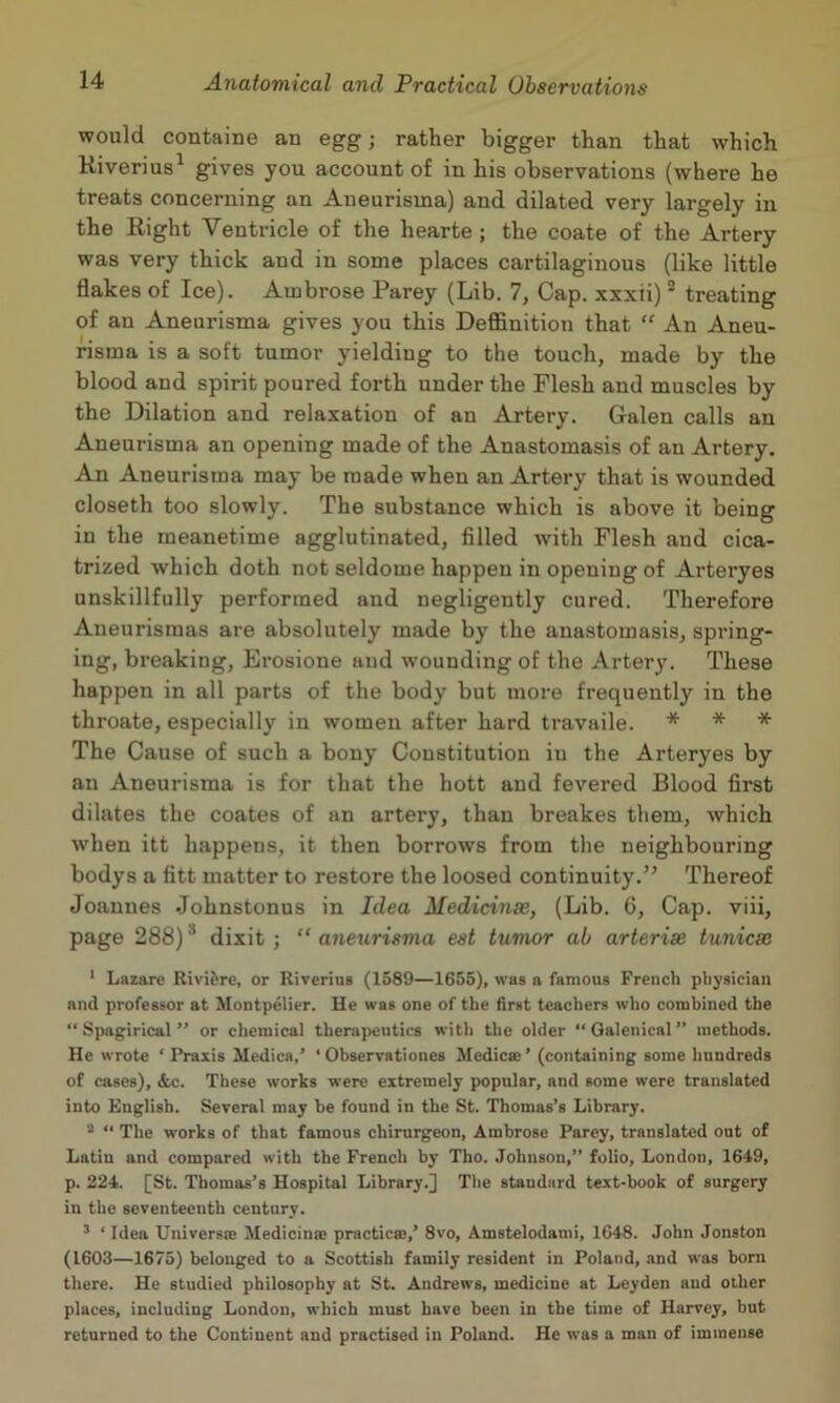 would containe an egg; rather bigger than that which Kiverius^ gives you account of in his observations (where he treats concerning an Aneurisma) and dilated very largely in the Right Ventricle of the hearte ; the coate of the Artery was very thick and in some places cartilaginous (like little flakes of Ice). Ambrose Parey (Lib. 7, Cap. xxxti) * treating of an Aneurisma gives you this Deffinition that “ An Aneu- risma is a soft tumor yielding to the touch, made by the blood and spirit poured forth under the Flesh and muscles by the Dilation and relaxation of an Artery. Galen calls an Aneurisma an opening made of the Anastomasis of an Artery. An Aneurisma may be made when an Artery that is wounded closeth too slowly. The substance which is above it being in the meanetime agglutinated, filled with Flesh and cica- trized which doth not seldome happen in opening of Arteryes unskillfully performed and negligently cured. Therefore Aueuristnas are absolutely made by the anastomasis, spring- ing, breaking, Erosione and wounding of the Artery. These happen in all parts of the body but more frequently in the throate, especially in women after hard travaile. * * * The Cause of such a bony Constitution in the Arteryes by an Aneurisma is for that the hott and fevered Blood first dilates the coates of an artery, than breakes them, which when itt happens, it then borrows from the neighbouring bodys a fitt matter to restore the loosed continuity.” Thereof Joannes Johnstonns in Idea Medicinse, (Lib. 6, Cap. viii, page 288)* dixit; “aneurisma est tumor ab arterise tunicas * Lazare Rivifere, or Riverius (1589—1655), was a famous French physician and professor at Montpelier. He was one of the first teachers who combined the “ Spagirical  or chemical therapeutics witli the older “ Qalenical ” methods. He wrote ‘Praxis Medica,’ *Observationes Medica;’ (containing some hundreds of cases), &c. These works were extremely popular, and some were translated into English. Several may be found in the St. Thomas’s Library. * “ The works of that famous chirurgeon, Ambrose Parey, translated out of Latin and compared with the French by Tho. Johnson,” folio, London, 1649, p. 224. [St. Thomas’s Hospital Library.] The standard text-book of surgery in the seventeenth century. ’ ‘ Idea Universae Medicinae practicae,’ 8vo, Amstelodami, 1648. John Jonston (1603—1675) belonged to a Scottish family resident in Poland, and was born there. He studied philosophy at St. Andrews, medicine at Leyden and other places, including London, which must have been in the time of Harvey, but returned to the Continent and practised in Poland. He was a man of immense