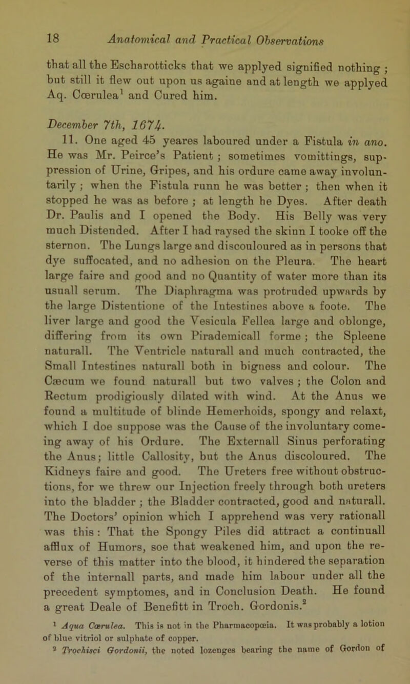 that all the Escharotticks that we applyed signified nothing ; bnt still it flew out upon us againe and at length we applyed Aq. Ccerulea' and Cured him. December 7th, 167U- 11. One aged 45 yeares laboured under a Fistula in ano. He was Mr. Peirce’s Patient ; sometimes vomittings, sup- pression of Urine, Gripes, and his ordure came away involun- tarily ; when the Fistula runn he was better ; then when it stopped he was as before ; at length he Dyes. After death Dr. Paulis and I opened the Body. His Belly was very much Distended. After I had raysed the skinn I tooke off the sternon. The Lungs large and discouloured as in persons that dye suffocated, and no adhesion on the Pleura. The heart large faire and good and no Quantity of water more than its usuall serum. The Diaphragma was protruded upwards by the large Distentione of the Intestines above a foote. The liver large and good the Vesicula Fellea large and oblonge, differing from its own Pirademicall forme; the Spleene naturall. The Ventricle naturall and much contracted, the Small Intestines naturall both in bigness and colour. The Ctecum we found naturall but two valves ; the Colon and Rectum prodigiously dilated with wind. At the Anus we found a multitude of blinde Hemerhoids, spongy and relaxt, which I doe suppose was the Cause of the involuntary come- ing away of his Ordure. The Externall Sinus perforating the Anus; little Callosity, but the Anus discoloured. The Kidneys faire and good. The Ureters free without obstruc- tions, for we threw our Injection freely through both ureters into the bladder ; the Bladder contracted, good and naturall. The Doctors’ opinion which I apprehend was very rationall was this : That the Spongy Piles did attract a continuall afflux of Humors, soe that weakened him, and upon the re- verse of this matter into the blood, it hindered the separation of the internail parts, and made him labour under all the precedent symptomes, and in Conclusion Death. He found a great Deale of Benefitt in Troch. Gordonis.* * Aqua Carulea. Tins is not in the Pharmacopoeia. It was probably a lotion of blue vitriol or sulphate of copper. * Trochuci Oordonii, the noted lozenges bearing tbe name of Gordon of