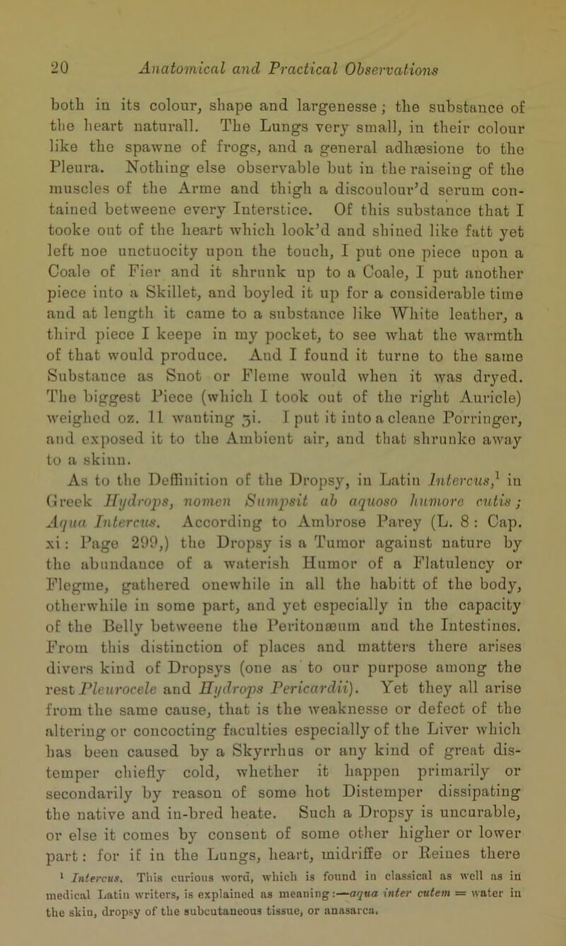 both in its colour, shape and largenesse ; the substance of the heart uaturall. The Lungs very small, in their colour like the spawne of frogs, and a general adhtesione to the Pleura. Nothing else obsei’vable hut in the raiseiug of the muscles of the Arme and thigh a discoulour’d serum con- tained hetweene every Interstice. Of this substance that I tooke out of the heart which look’d and shined like fatt yet left noe unctuocity upon the touch, I put one piece upon a Coale of Fier and it shrunk up to a Coale, I put another piece into a Skillet, and hoyled it np for a considerable time and at length it came to a substance like White leather, a third piece I keepe in my pocket, to see what the warmth of that would produce. And I found it turne to the same Substance as Snot or Fleme would when it was dryed. The biggest Piece (which I took out of the right Auricle) weighed oz. 11 wanting 5i. I put it into a cleane Porringci’, and exposed it to the Ambient air, and that shrunko away to a skinn. As to the Deffinition of the Dropsy, in Latin Intercus,^ in (ireek Hijdrups, nomcn Snmpsit ah aquoso Iiumoro cutis; Aqua Intercus. According to Ambrose Parey (L. 8 : Cap. xi: Pago 299,) the Dropsy is a Tumor against nature by the abundance of a waterish Humor of a Flatulency or Flcgnie, gathered ouewhile in all the habitt of the body, otherwhile in some part, and yet especially in the capacity of the Belly betweene the Peritonaeum and the Intestines. From this distinction of places and matters there arises divers kind of Dropsys (one as to our purpose among the rest Pleurocele and Hydrops Pericardii). Yet they all arise from the same cause, that is the weaknesse or defect of the altering or concocting faculties especially of the Liver which has been caused by a Skyrrhus or any kind of great dis- temper chiefly cold, whether it happen primarily or secondarily by reason of some hot Distemper dissipating the native and in-bred heate. Such a Dropsy is uncurable, or else it comes by consent of some other higher or lower part: for if in the Lungs, heart, midriSe or Heines there ‘ Iniercus. This curious word, which is found iu classical as well as in medical Latin writers, is explained ns meaning :—aqua inter cutem = water in the skin, dropsy of the Buhcutancous tissue, or anasarca.