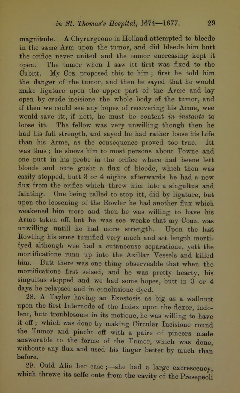 magnitude. A Ohyrurgeone in Holland attempted to bleede in tbe same Arm upon the tumor, and did bleede him butt the orifice never united and the tumor encreasiug kept it open. The tumor when I saw itt first was fixed to the Cubitt. My Coz. proposed this to him; first be told him the danger of the tumor, and then he sayed that he would make ligature upon the upper part of the Arme and lay open by crude incisione the whole body of the tumor, and if then we could see any hopes of recovering his Arme, wee would save itt, if nott, he must be content in instants to loose itt. The fellow was very unwilling though then he had his full strength, and sayed he had rather loose his Life than his Arme, as the consequence proved too true. Itt was thus ; he shews him to most persons about Towne and one putt in his probe in the orifice where had beene lett bloode aud oute gusht a flux of bloode, which then was easily stopped, butt 3 or 4 nights afterwards he had a new flux from the orifice which threw him into a singultus and fainting. One being called to stop itt, did by ligature, but upon the loosening of the Howler he had another flux which weakened him more and then he was willing to have his Arme taken off, but he was soe weake that my Couz. was unwilling untill he had more strength. Upon the last Rowling his arme tumified very much and att length morti- fyed although wee had a cutaneouse separatione, yett the mortificatione runn up into the Axillar Vessels and killed him. Butt there was one thing observeable that when the mortificatione first seised, and he was pretty hearty, his singultus stopped and we had some hopes, butt in 3 or 4 days he relapsed and in conclusione dyed. 28. A Taylor having an Exostosis as big as a wallnutt upon the first Internode of the Index upon the flexor, indo- lent, butt troublesome in its motione, he was willing to have it off; which was done by making Circular Incisione round the Tumor and pincht off with a paire of pincers made answerable to the forme of the Tumor, which was done, withoute any flux and used his finger better by much than before. 29. Ould Alie her case;—she had a large excrescency, which threwe its selfe oute from the cavity of the Presepeoli